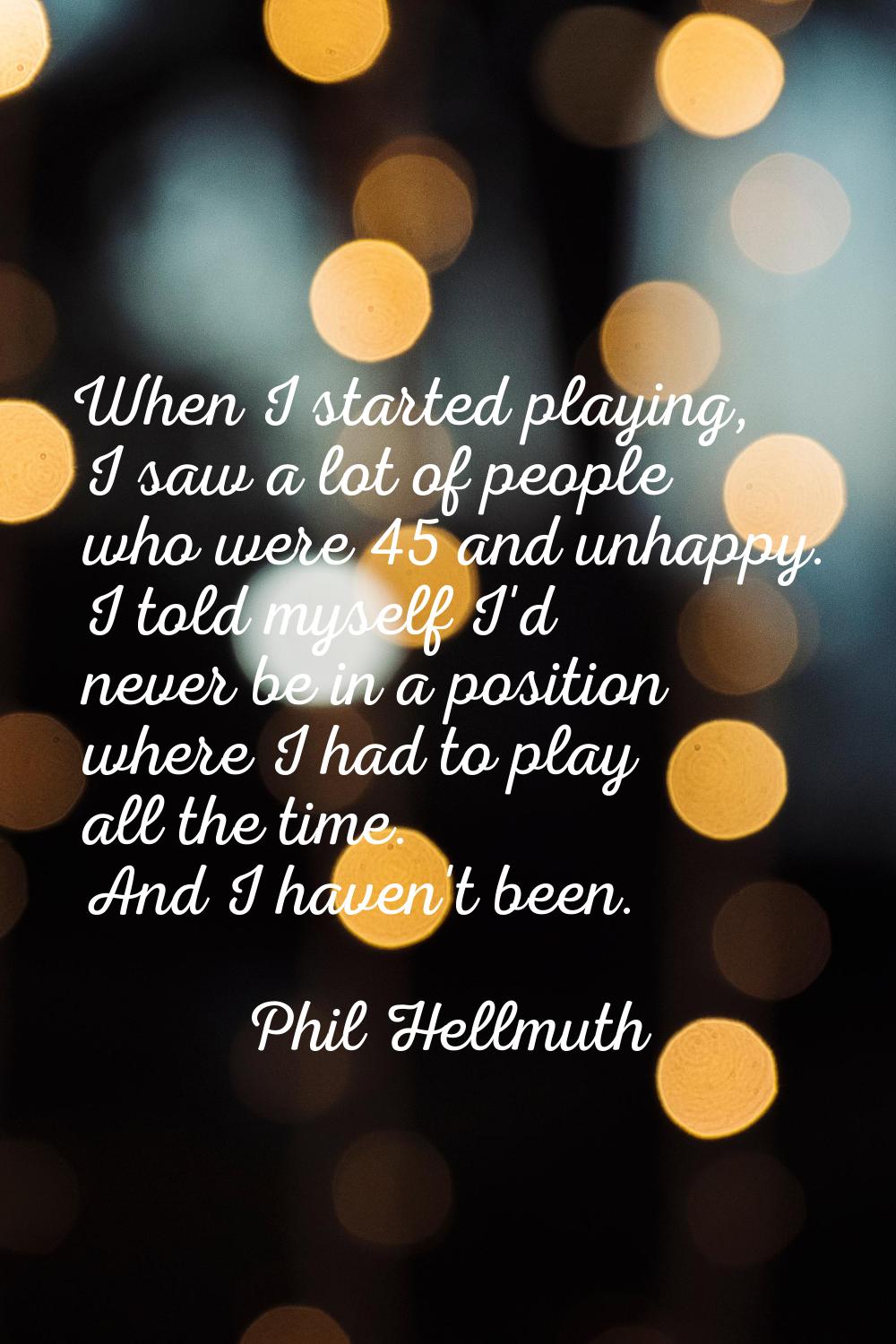 When I started playing, I saw a lot of people who were 45 and unhappy. I told myself I'd never be i