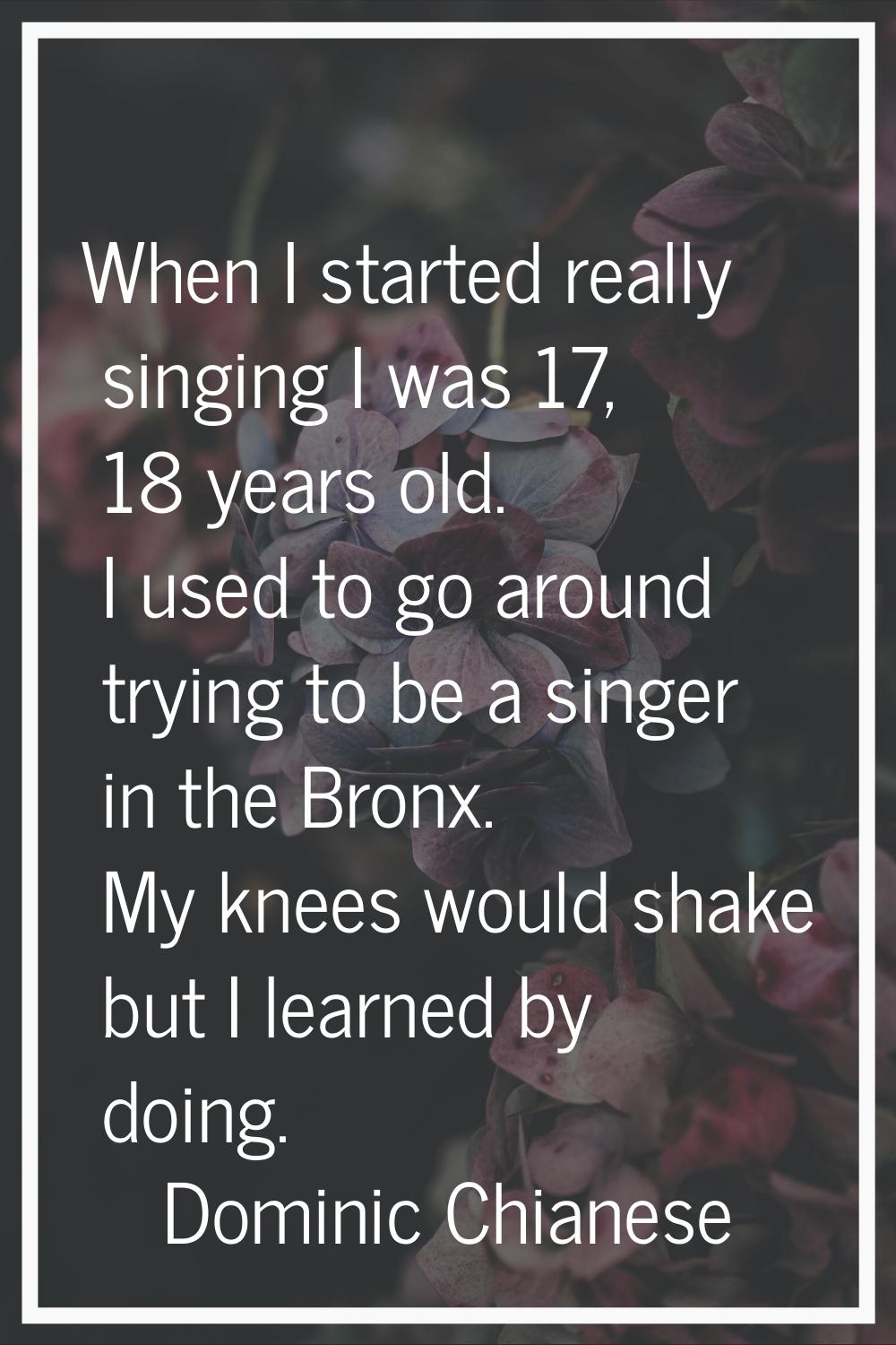 When I started really singing I was 17, 18 years old. I used to go around trying to be a singer in 