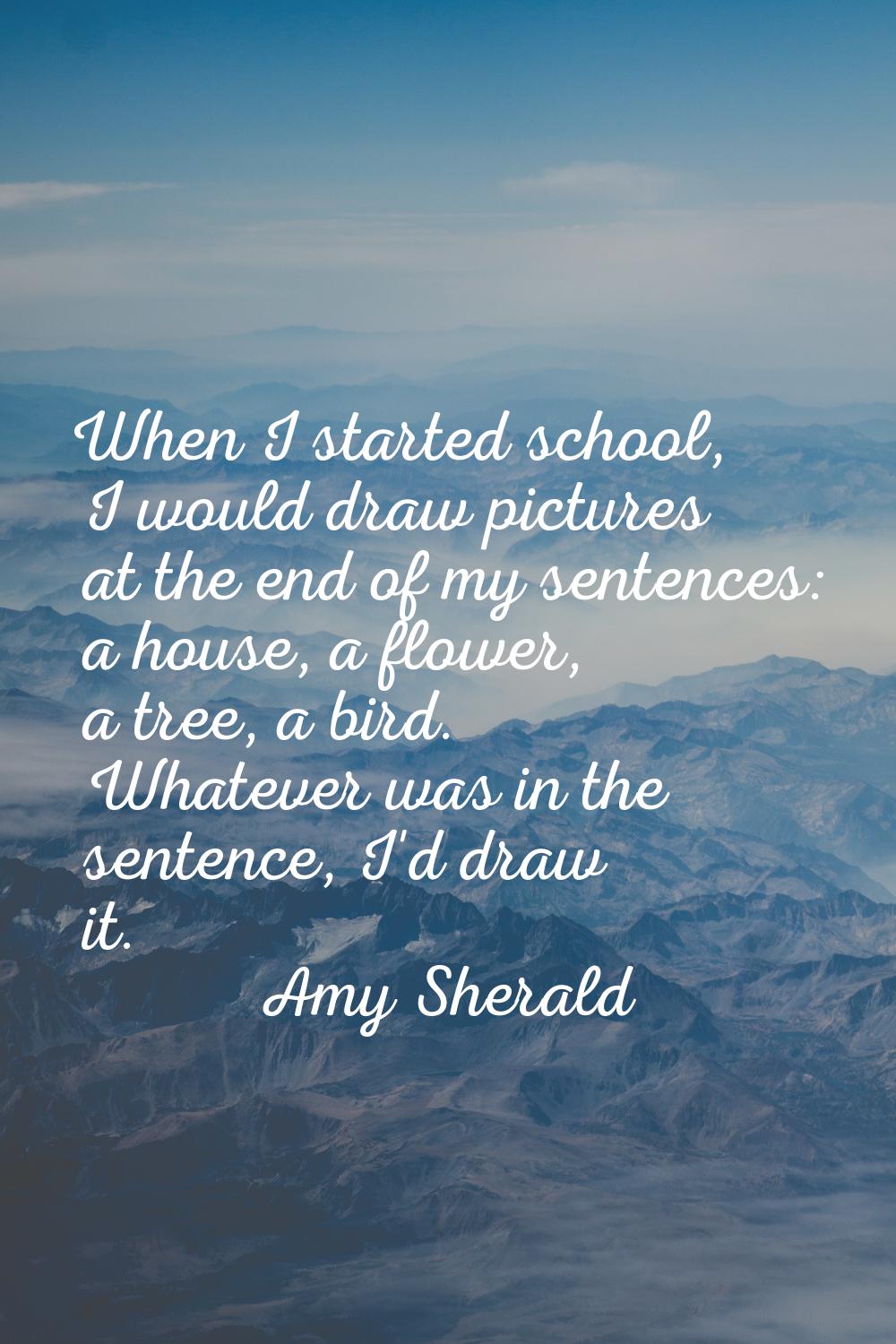 When I started school, I would draw pictures at the end of my sentences: a house, a flower, a tree,