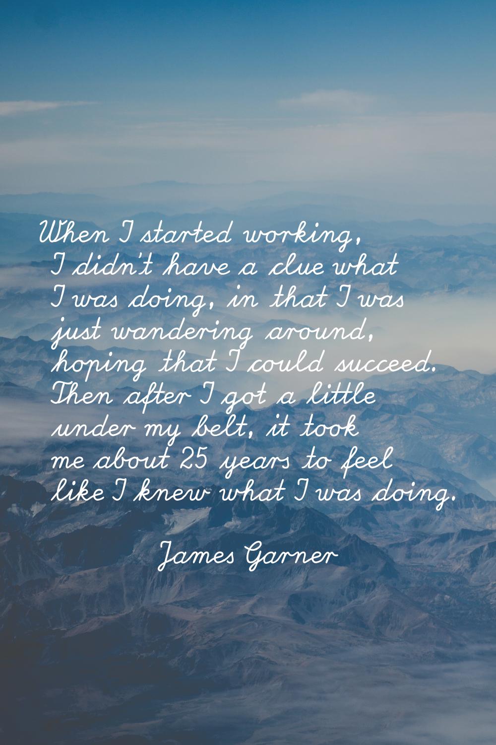 When I started working, I didn't have a clue what I was doing, in that I was just wandering around,