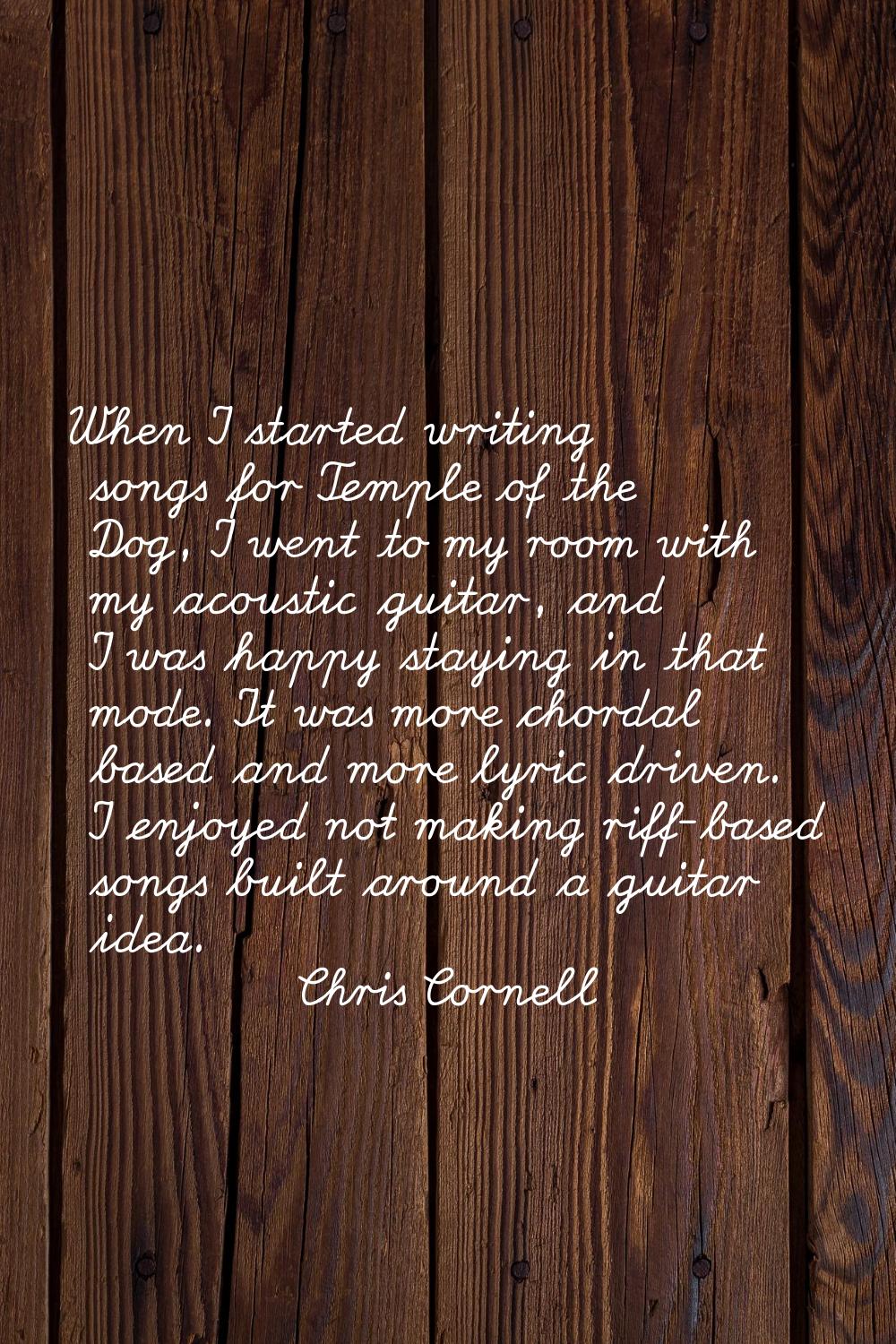 When I started writing songs for Temple of the Dog, I went to my room with my acoustic guitar, and 