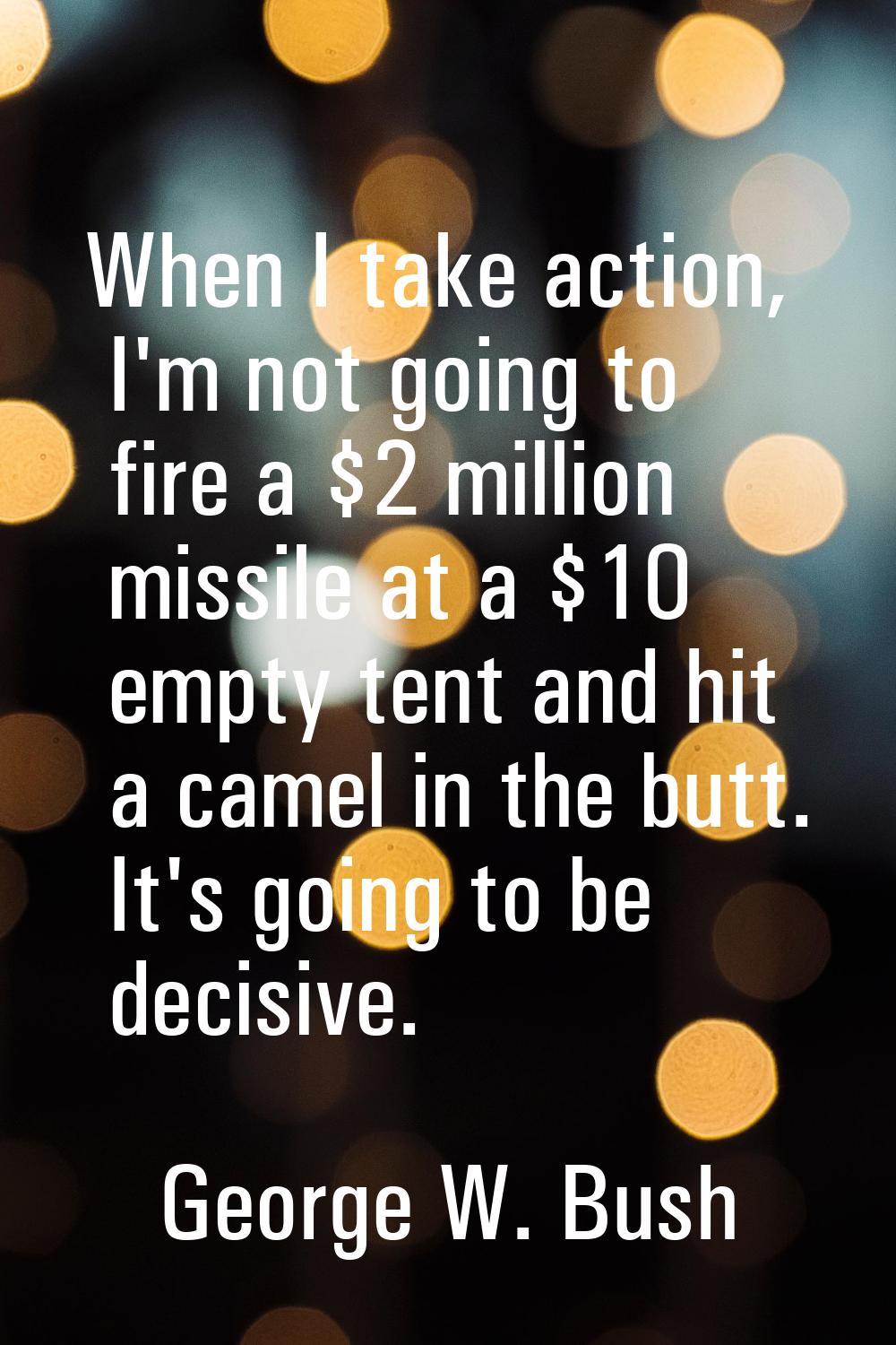 When I take action, I'm not going to fire a $2 million missile at a $10 empty tent and hit a camel 