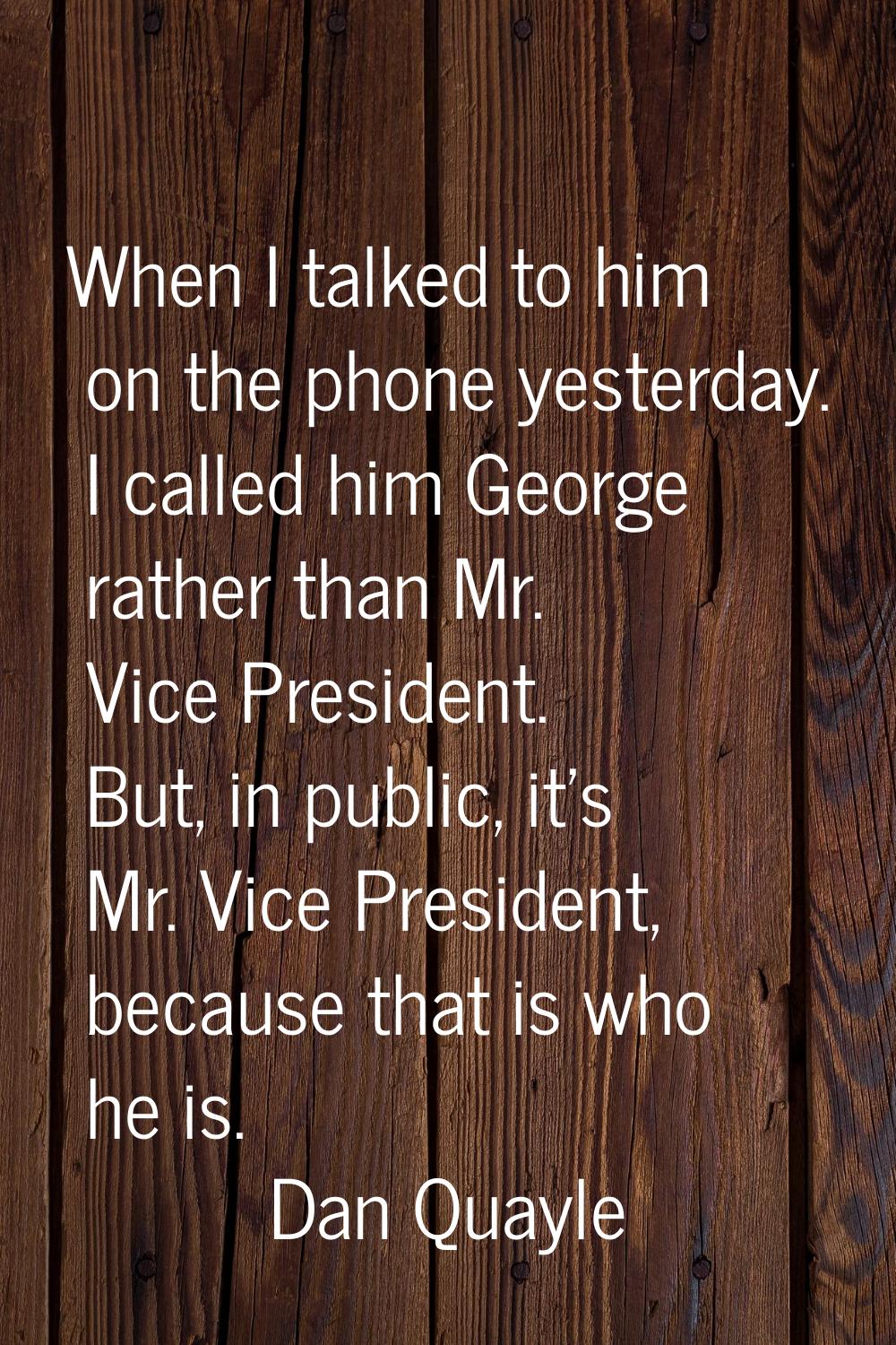 When I talked to him on the phone yesterday. I called him George rather than Mr. Vice President. Bu
