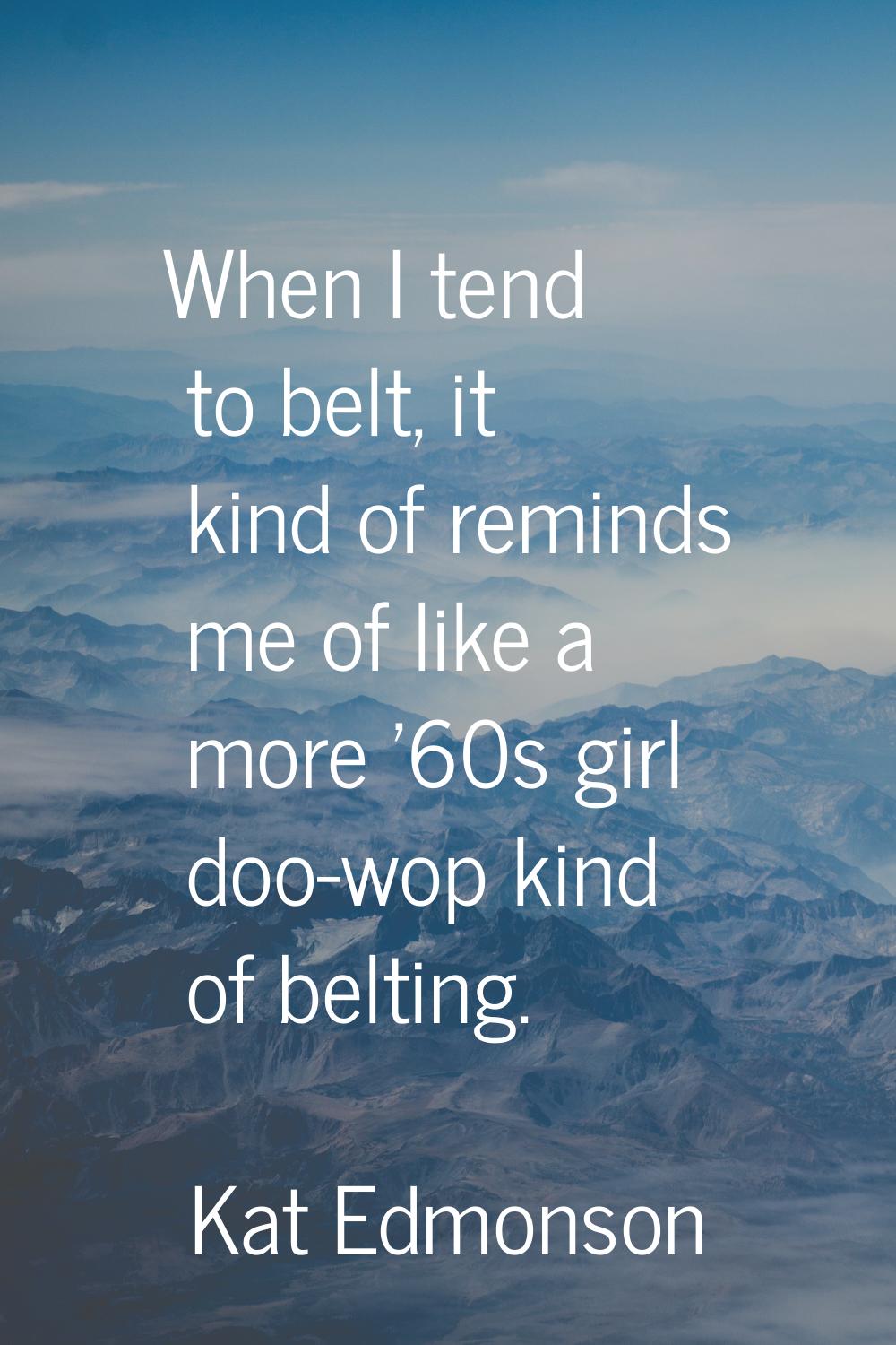 When I tend to belt, it kind of reminds me of like a more '60s girl doo-wop kind of belting.