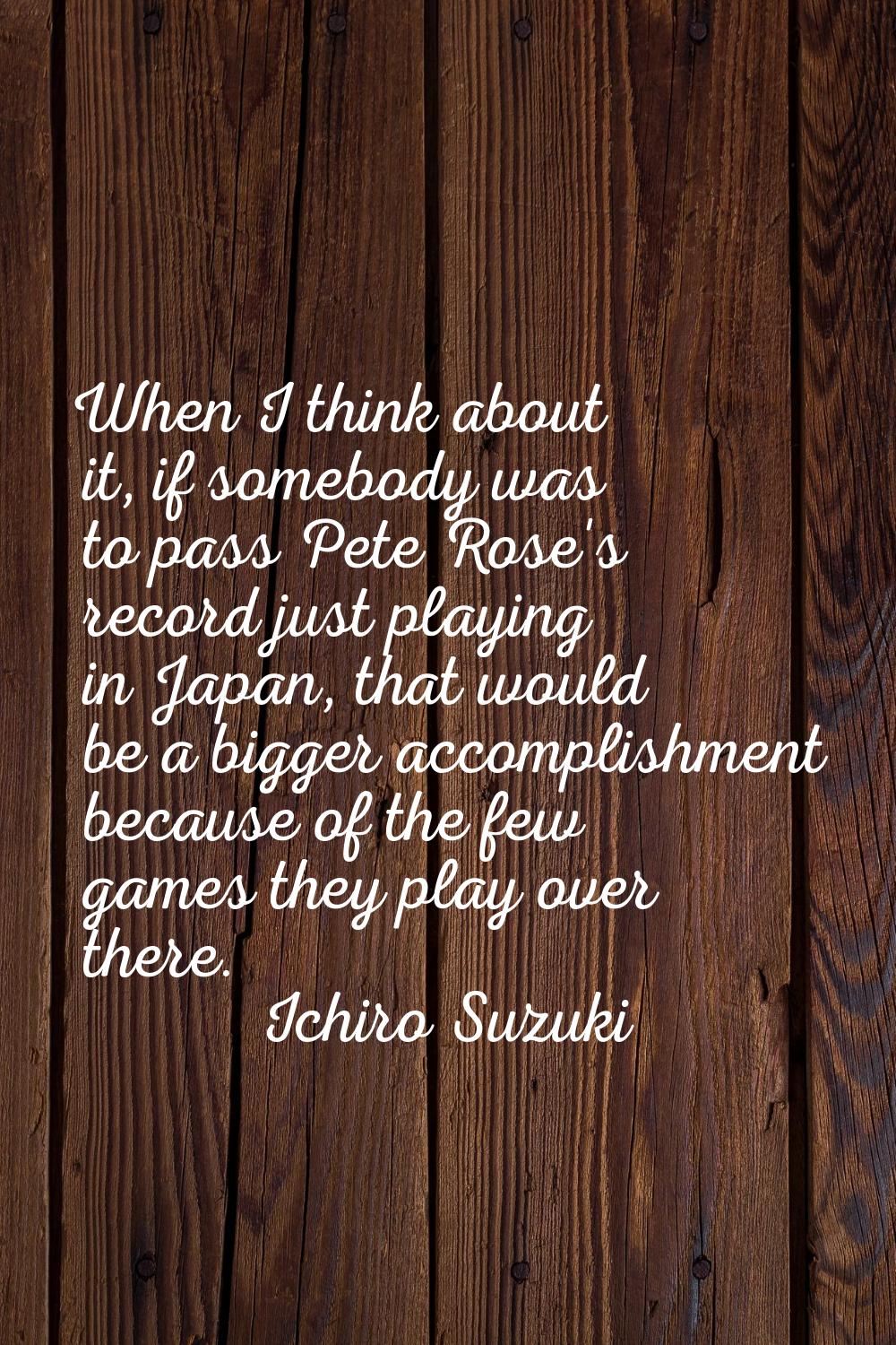 When I think about it, if somebody was to pass Pete Rose's record just playing in Japan, that would