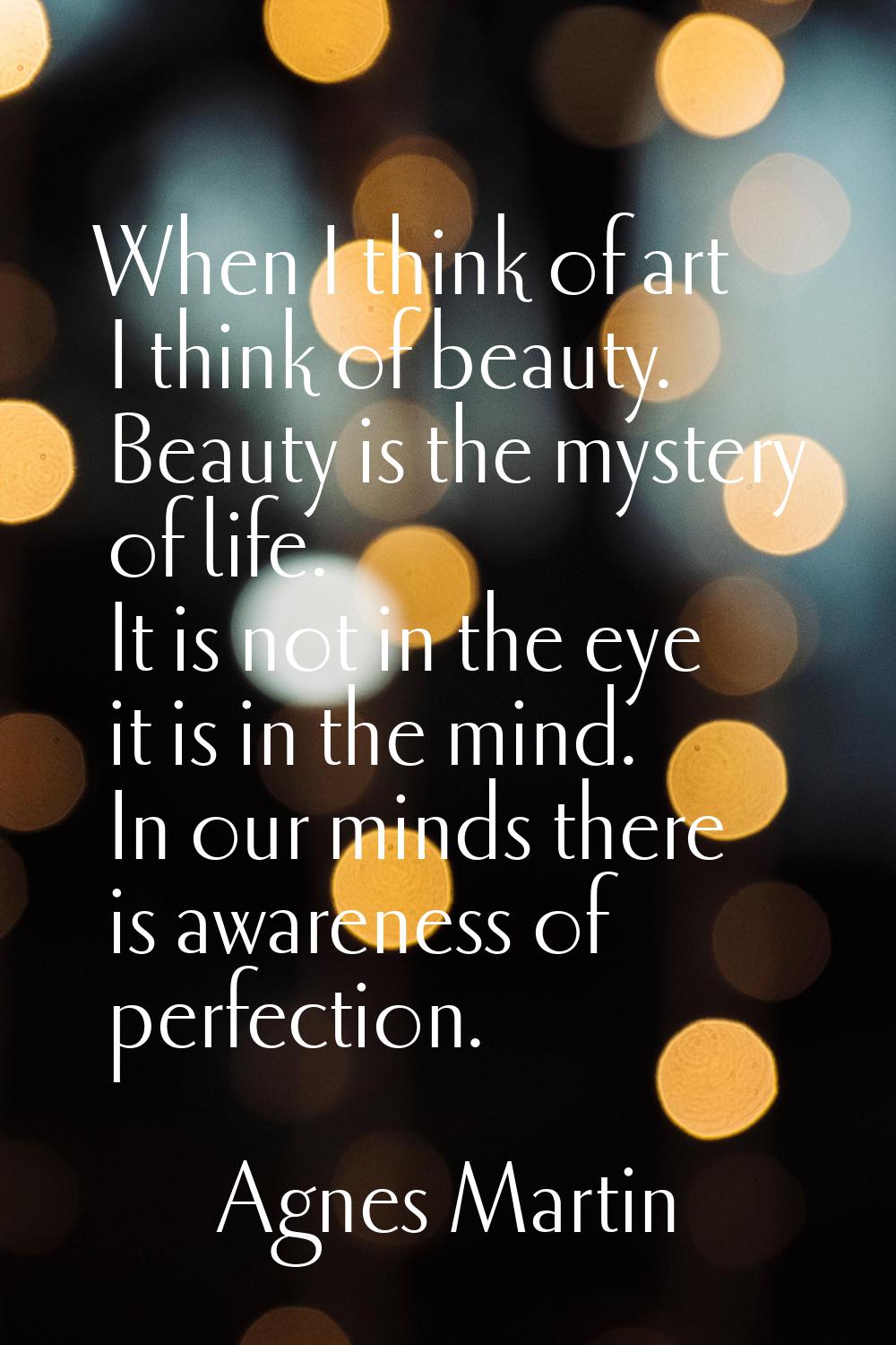 When I think of art I think of beauty. Beauty is the mystery of life. It is not in the eye it is in
