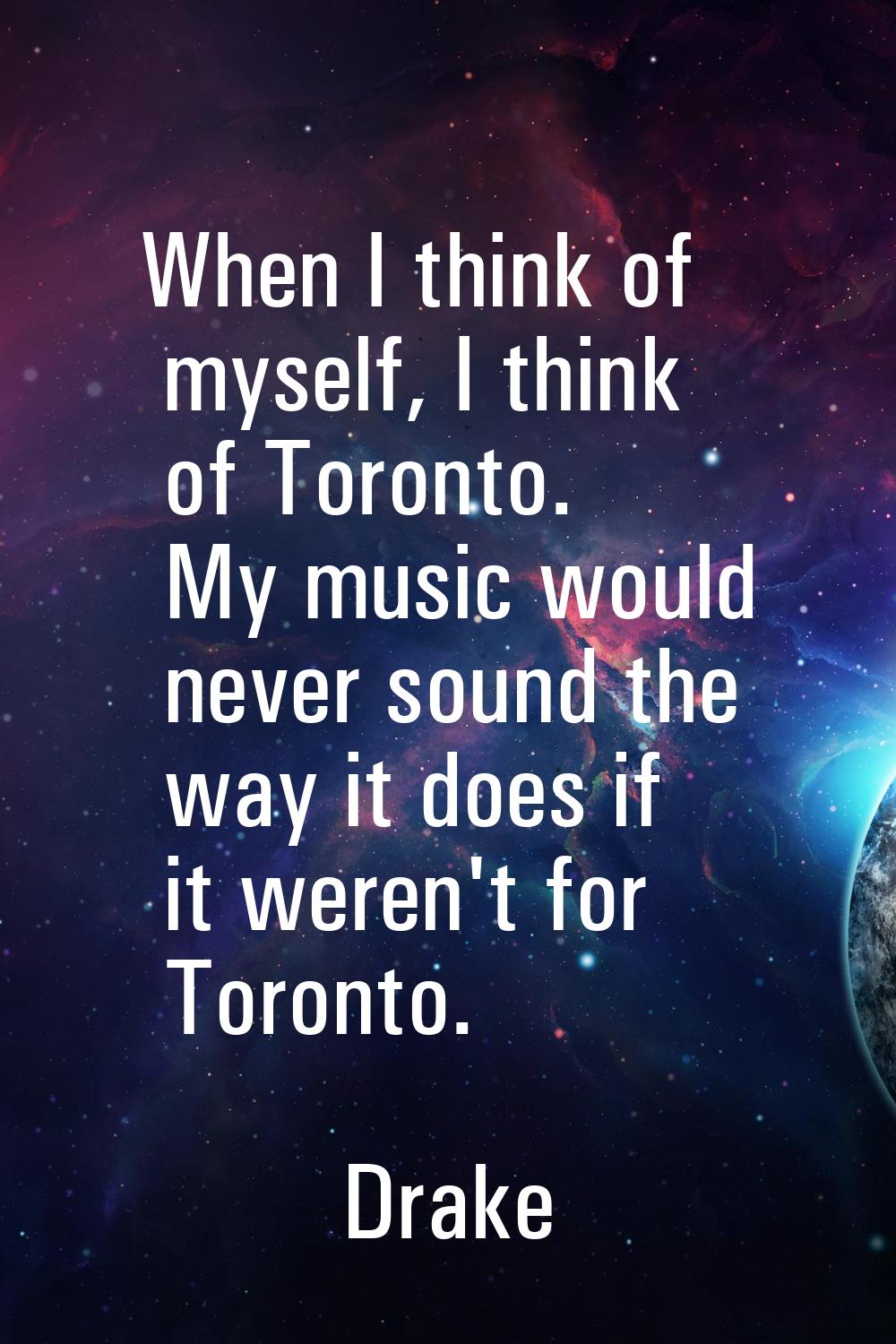 When I think of myself, I think of Toronto. My music would never sound the way it does if it weren'