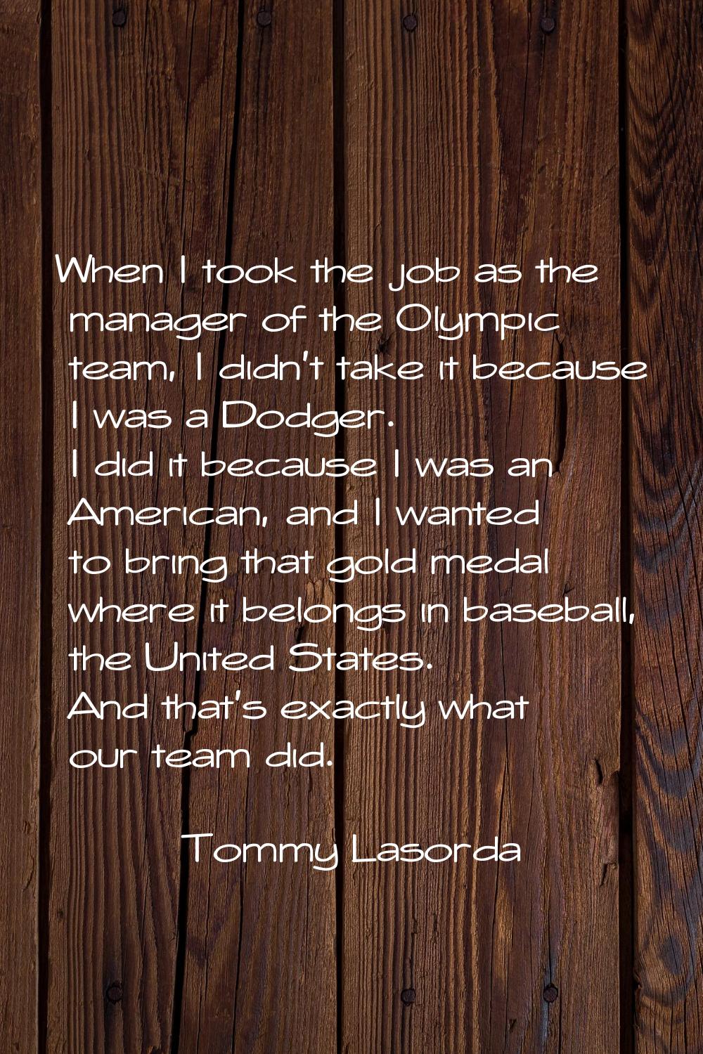 When I took the job as the manager of the Olympic team, I didn't take it because I was a Dodger. I 