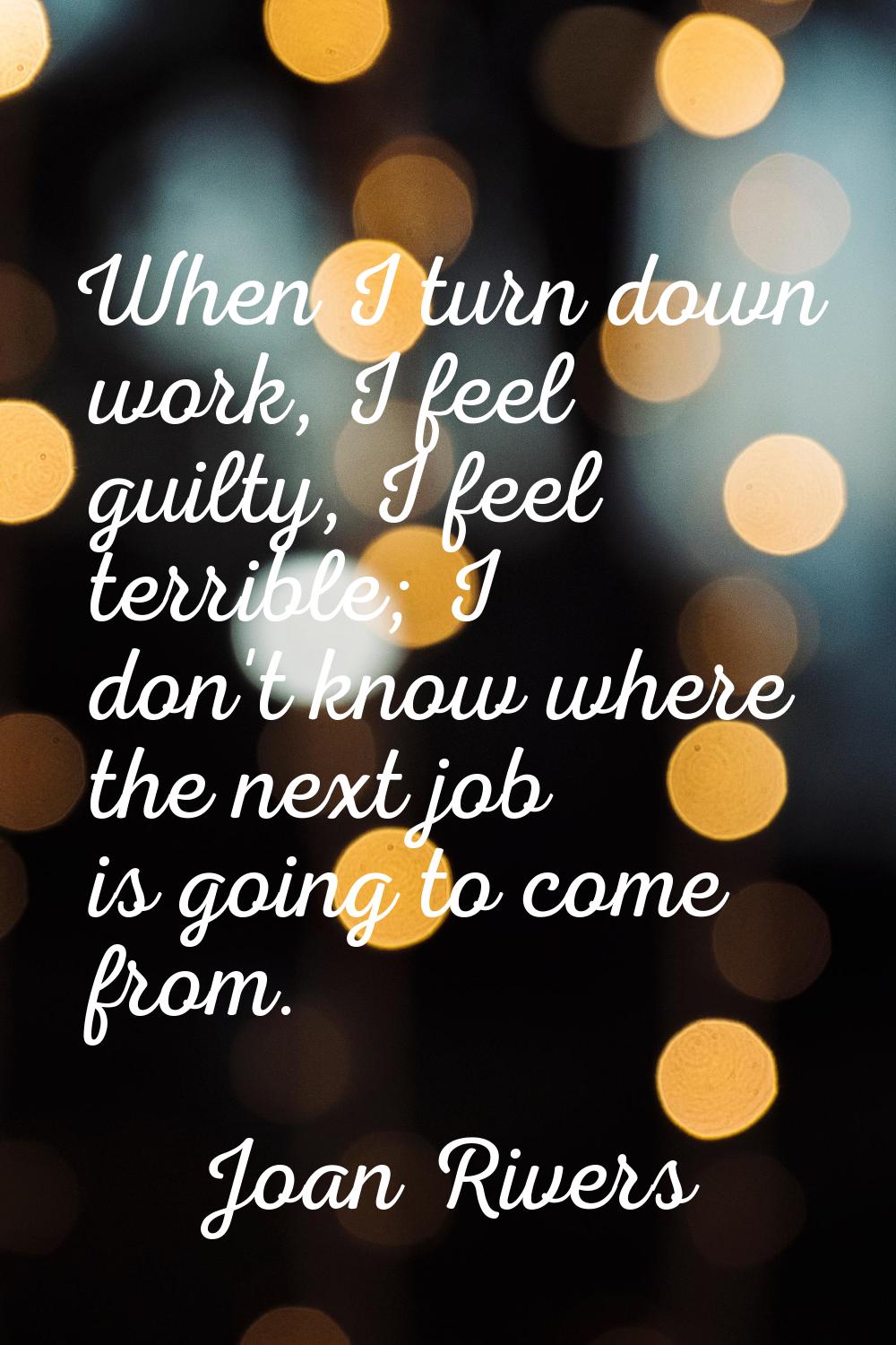 When I turn down work, I feel guilty, I feel terrible; I don't know where the next job is going to 
