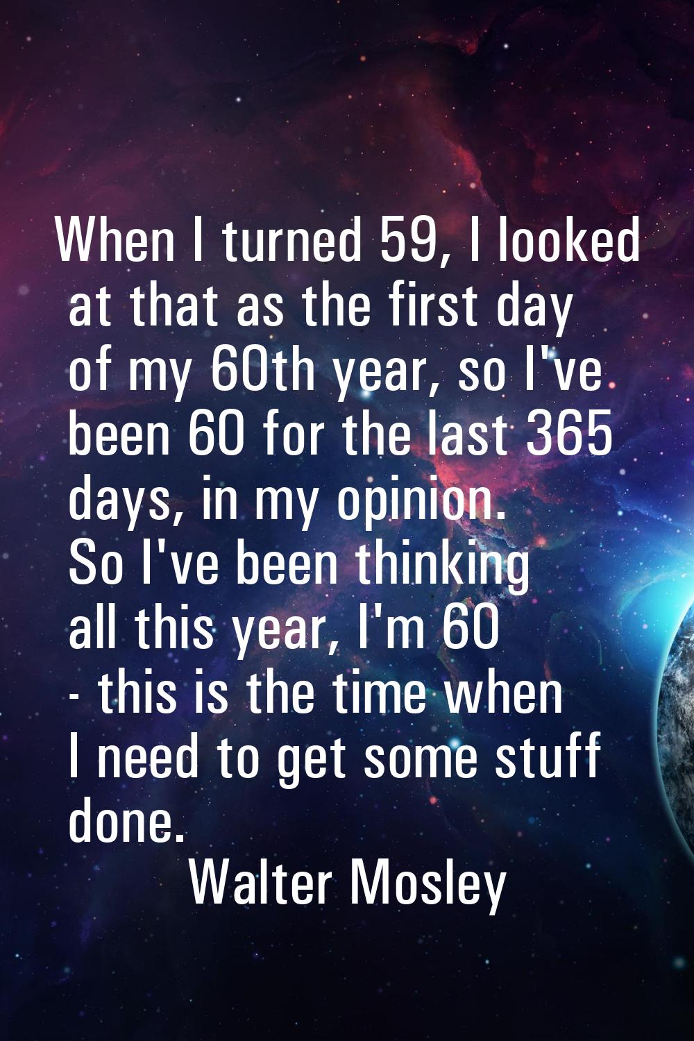 When I turned 59, I looked at that as the first day of my 60th year, so I've been 60 for the last 3