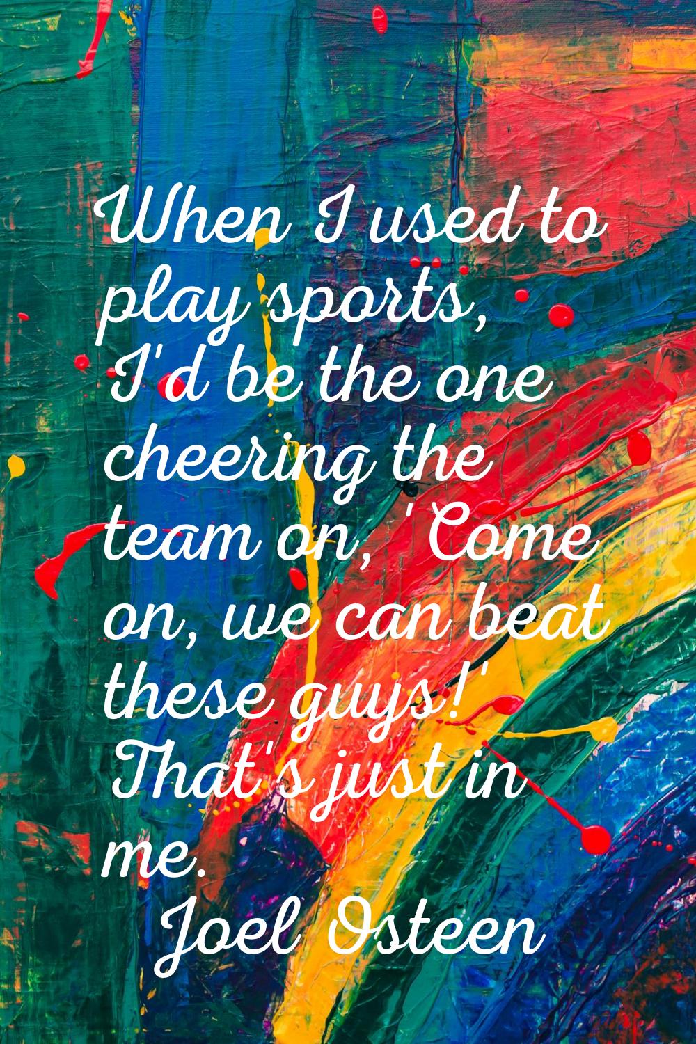 When I used to play sports, I'd be the one cheering the team on, 'Come on, we can beat these guys!'