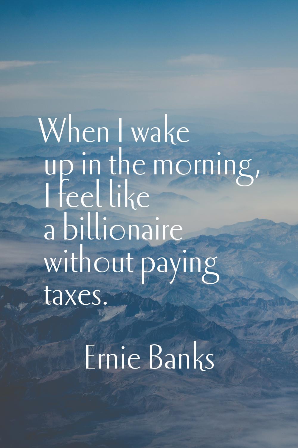 When I wake up in the morning, I feel like a billionaire without paying taxes.