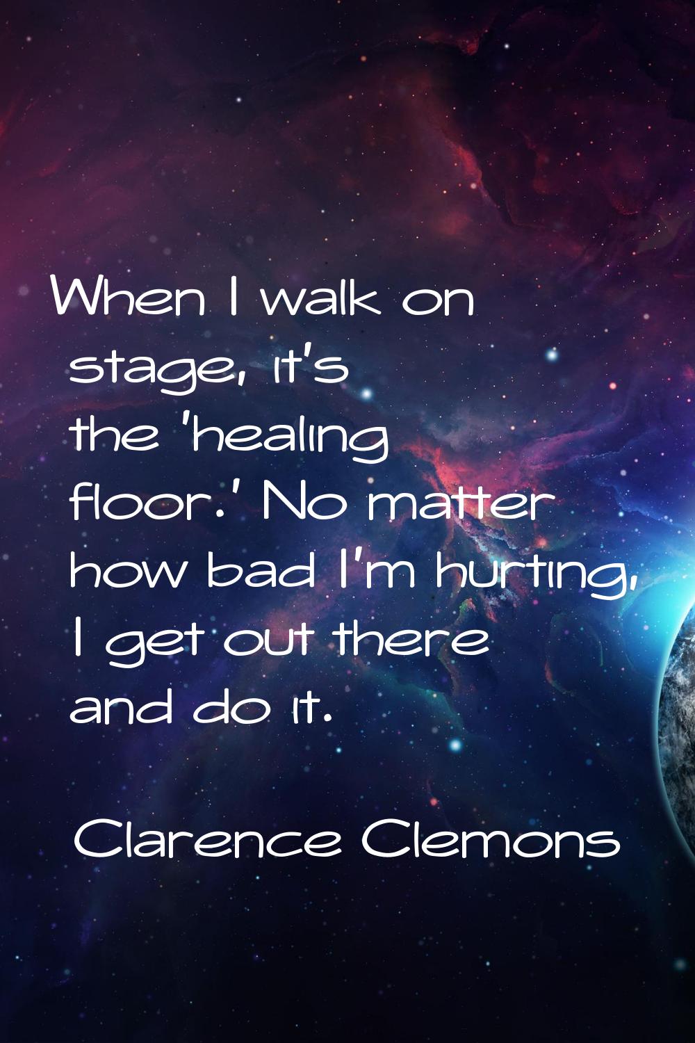 When I walk on stage, it's the 'healing floor.' No matter how bad I'm hurting, I get out there and 