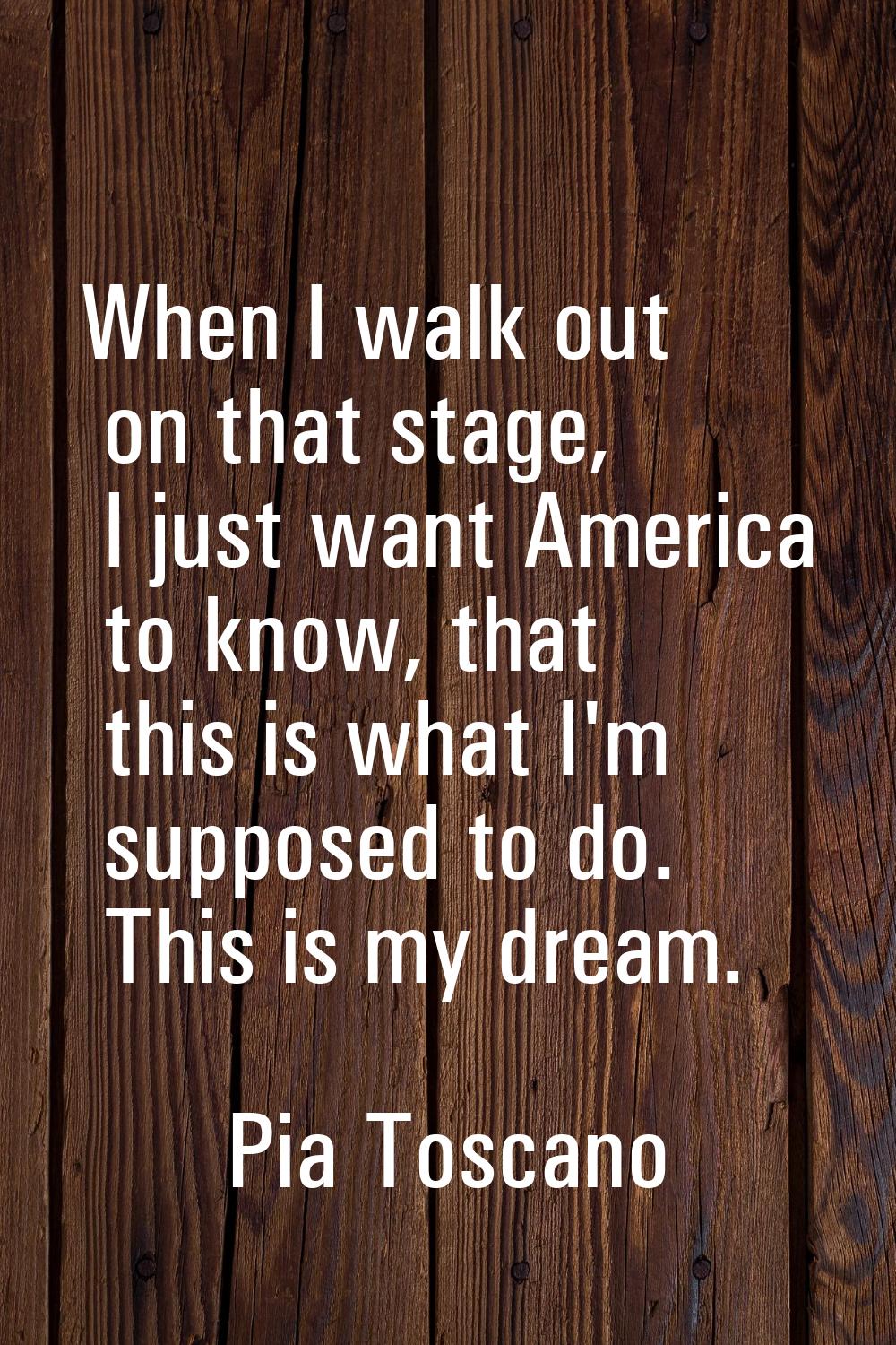 When I walk out on that stage, I just want America to know, that this is what I'm supposed to do. T