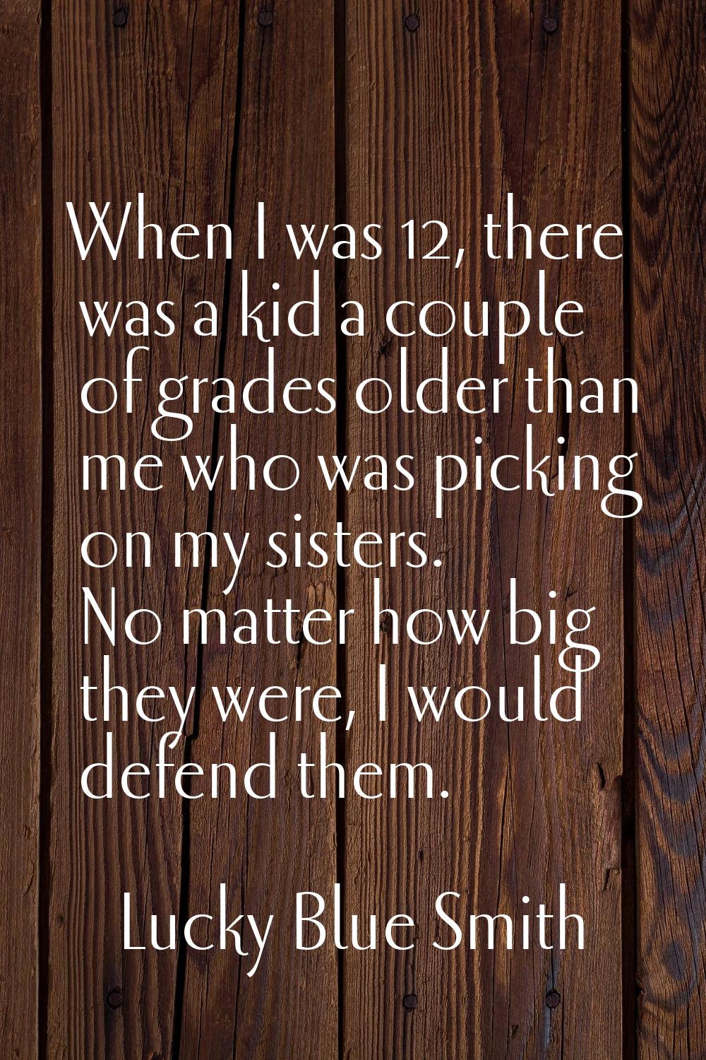 When I was 12, there was a kid a couple of grades older than me who was picking on my sisters. No m