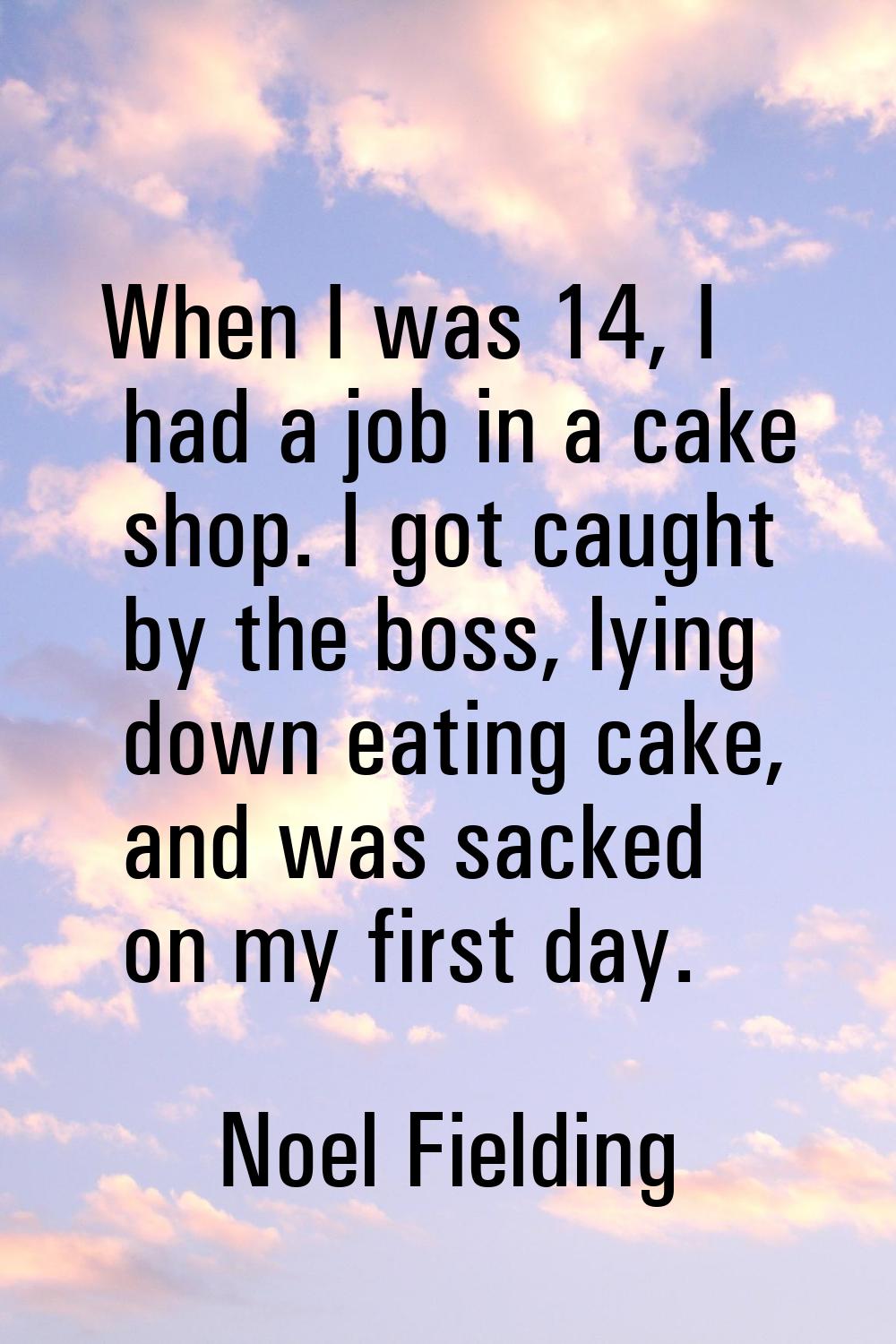 When I was 14, I had a job in a cake shop. I got caught by the boss, lying down eating cake, and wa