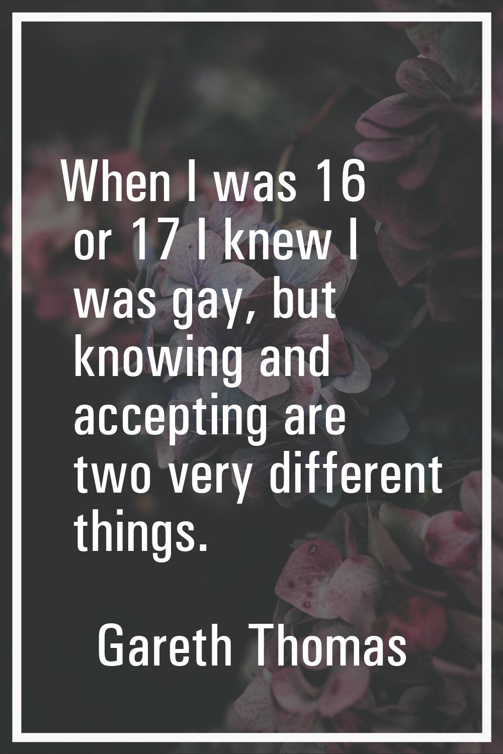 When I was 16 or 17 I knew I was gay, but knowing and accepting are two very different things.