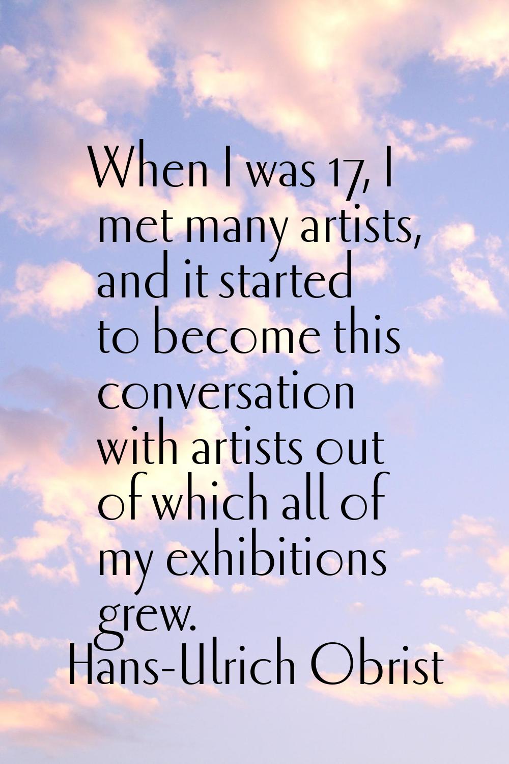 When I was 17, I met many artists, and it started to become this conversation with artists out of w