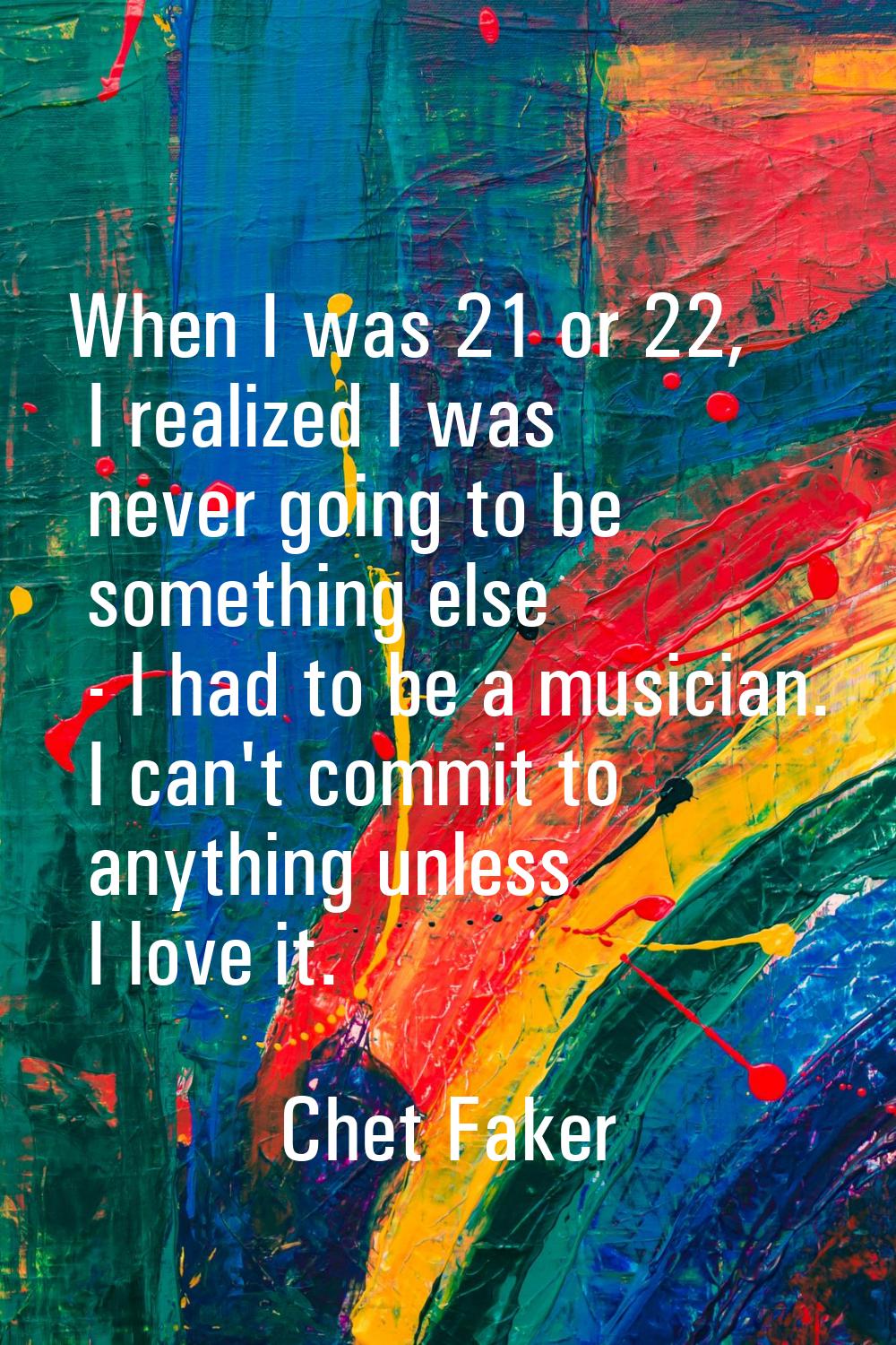 When I was 21 or 22, I realized I was never going to be something else - I had to be a musician. I 