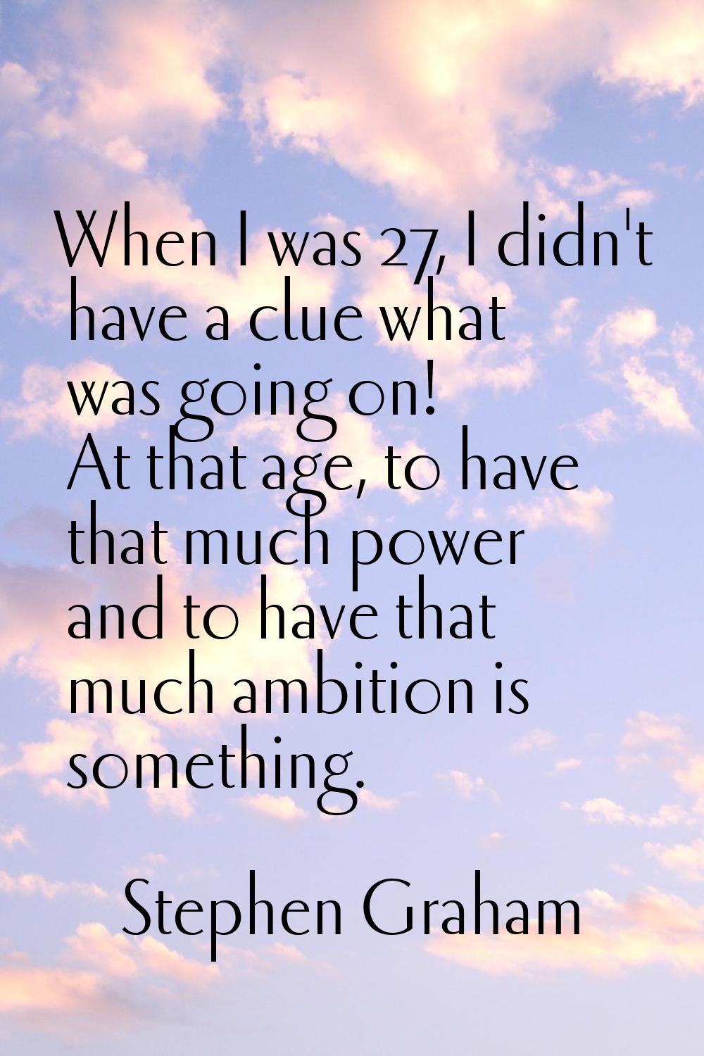 When I was 27, I didn't have a clue what was going on! At that age, to have that much power and to 