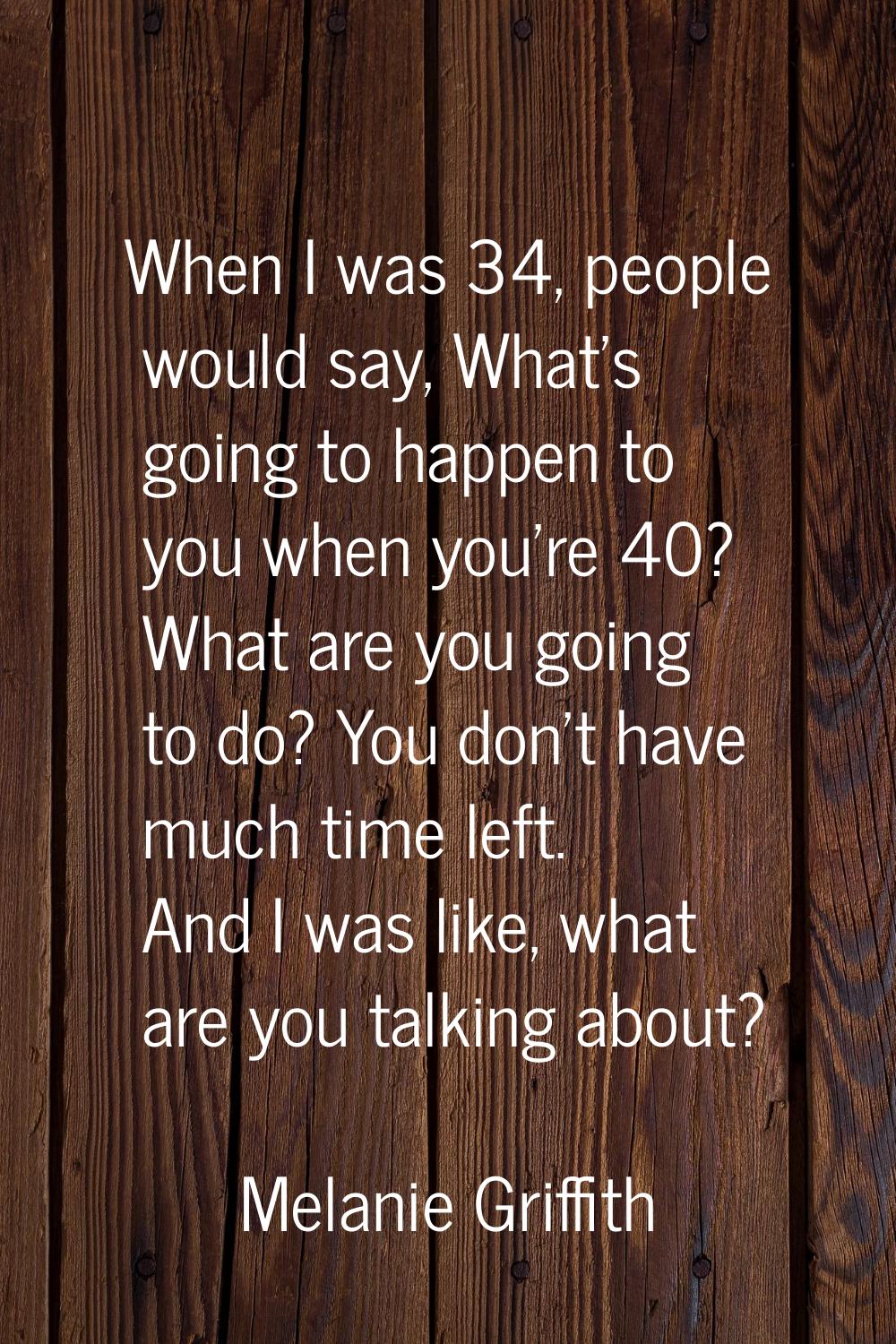 When I was 34, people would say, What's going to happen to you when you're 40? What are you going t