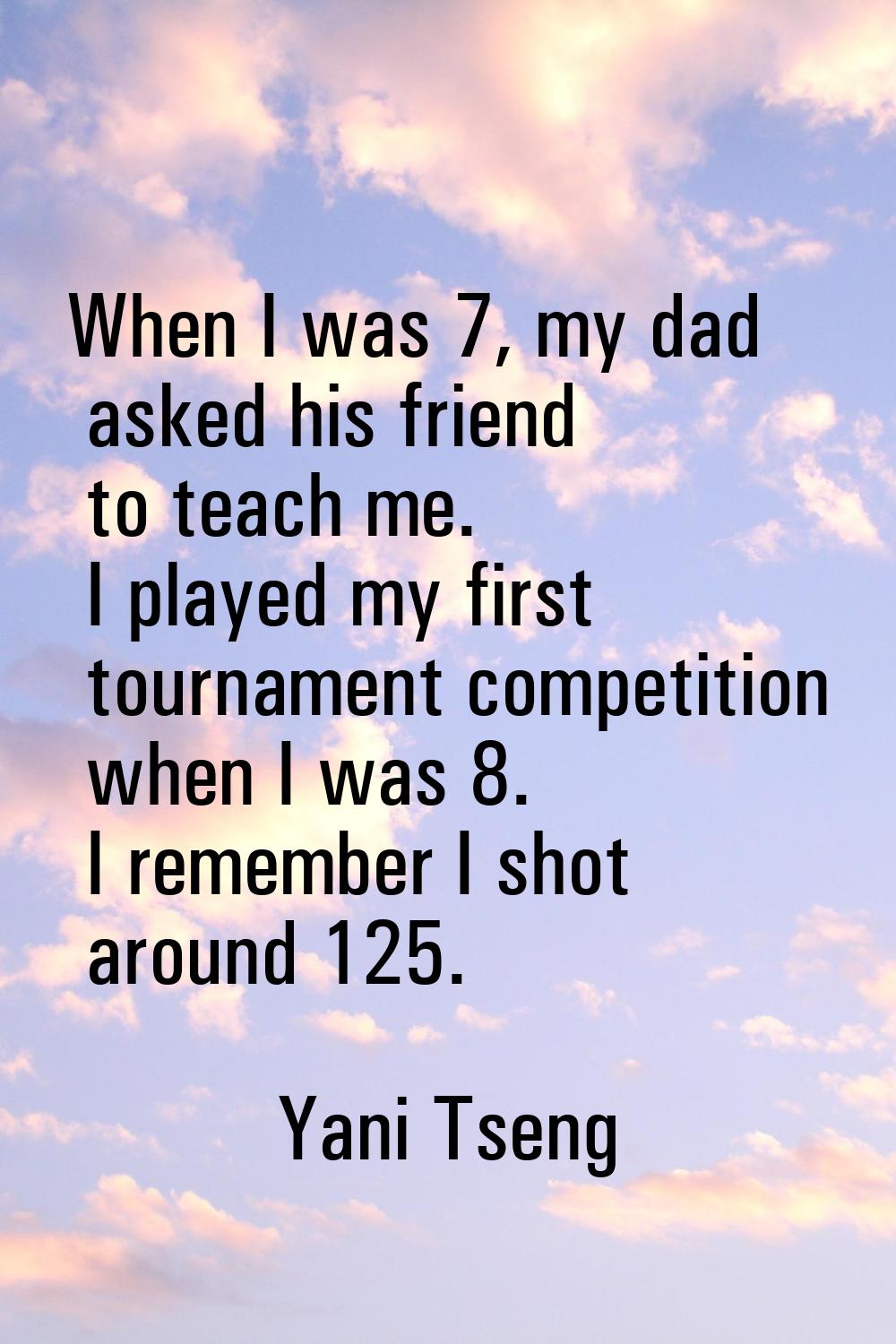 When I was 7, my dad asked his friend to teach me. I played my first tournament competition when I 