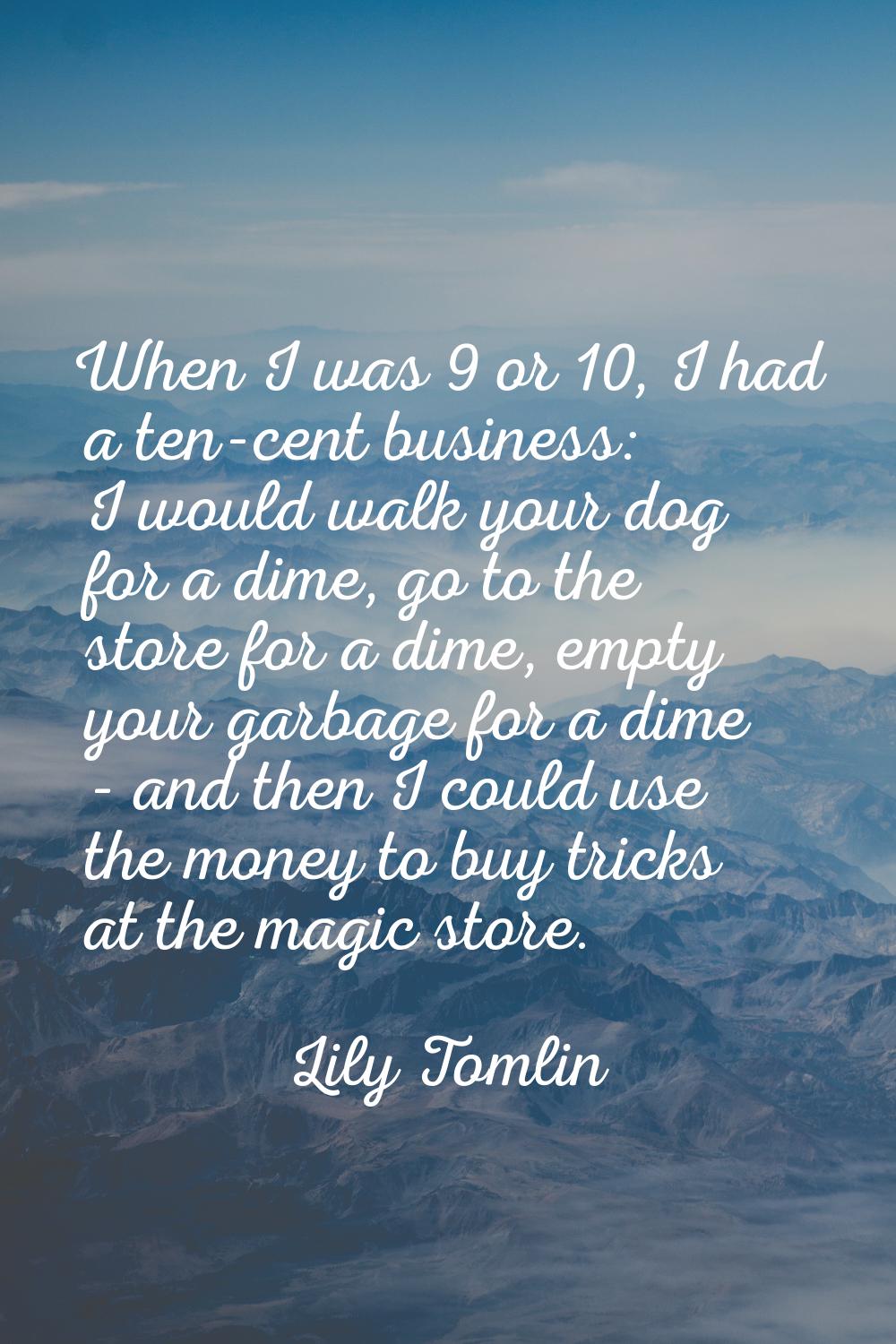 When I was 9 or 10, I had a ten-cent business: I would walk your dog for a dime, go to the store fo