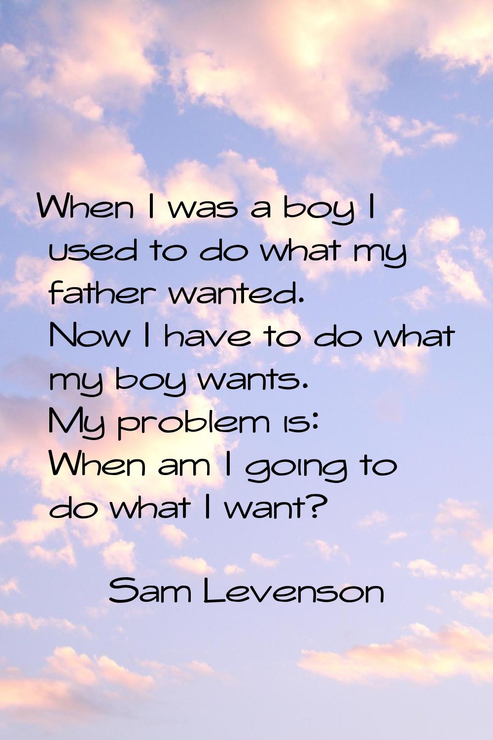 When I was a boy I used to do what my father wanted. Now I have to do what my boy wants. My problem