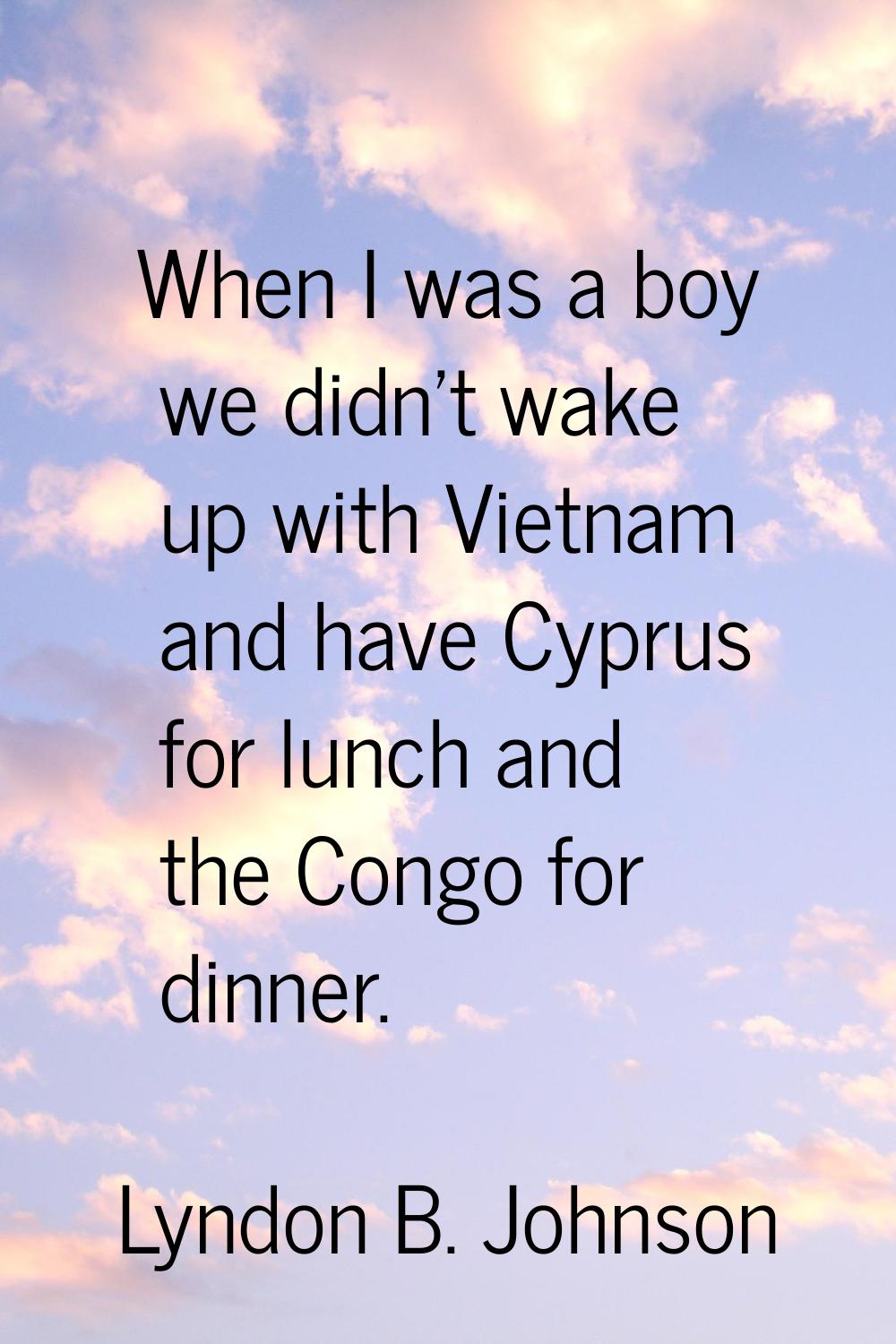 When I was a boy we didn't wake up with Vietnam and have Cyprus for lunch and the Congo for dinner.