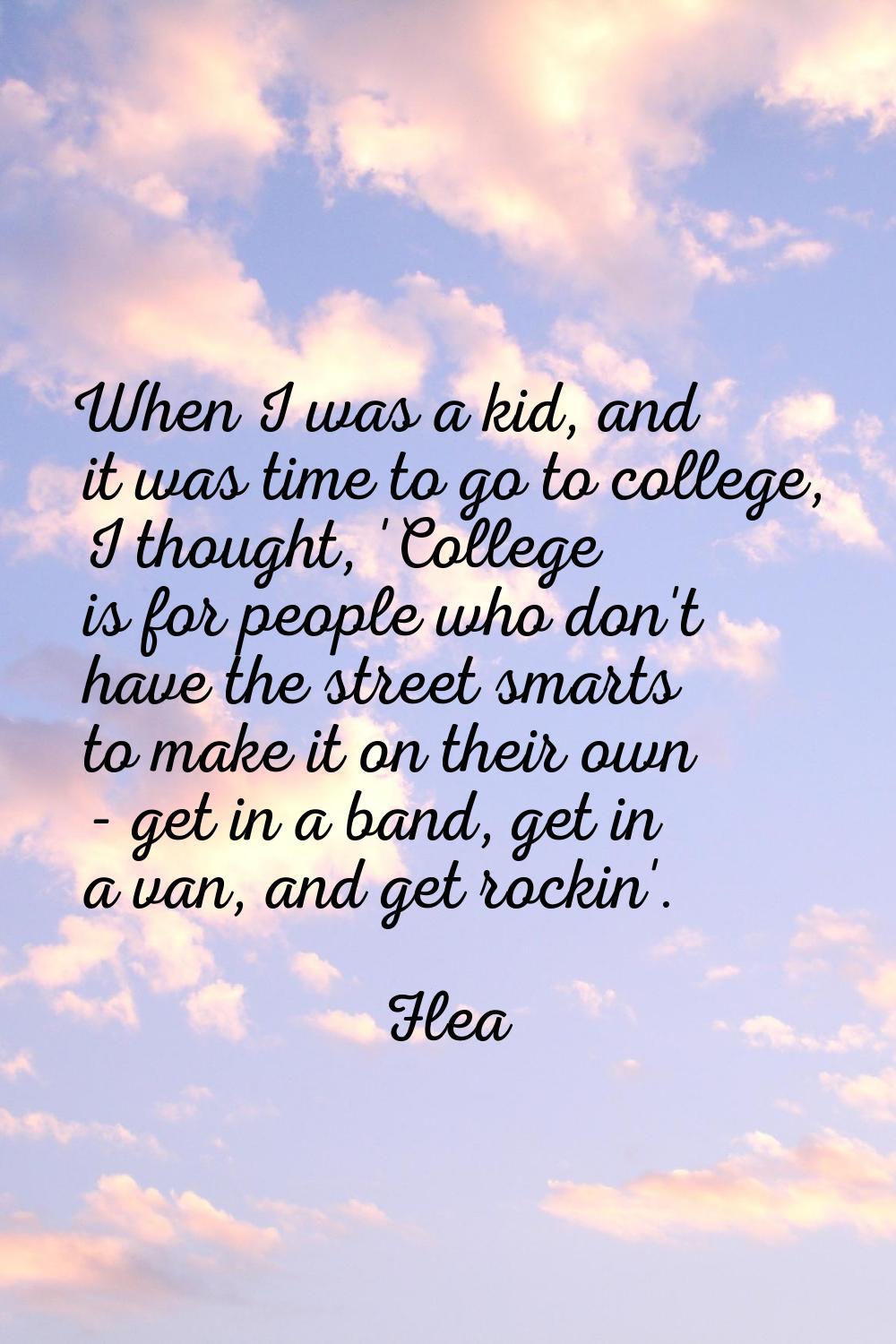 When I was a kid, and it was time to go to college, I thought, 'College is for people who don't hav
