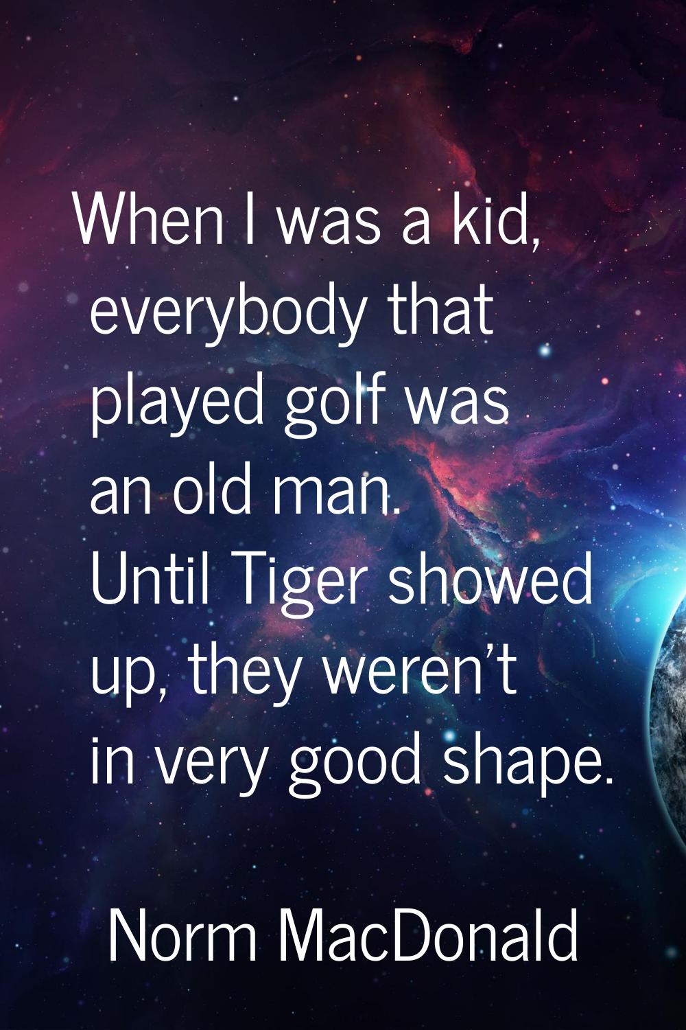 When I was a kid, everybody that played golf was an old man. Until Tiger showed up, they weren't in