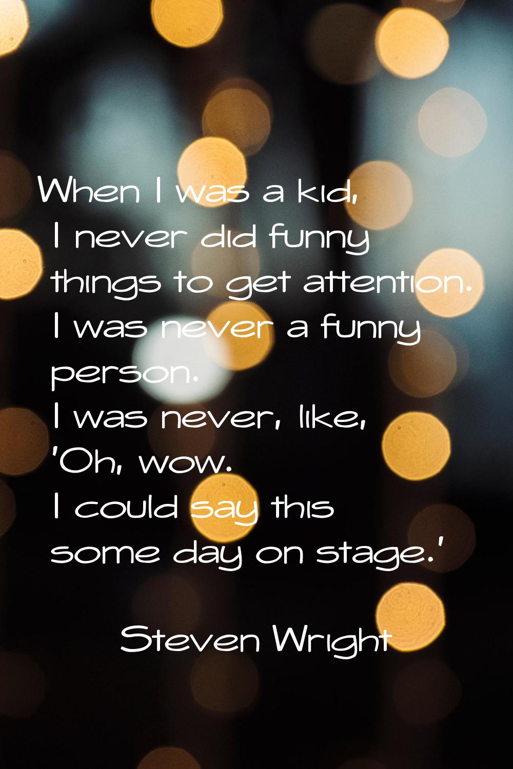 When I was a kid, I never did funny things to get attention. I was never a funny person. I was neve