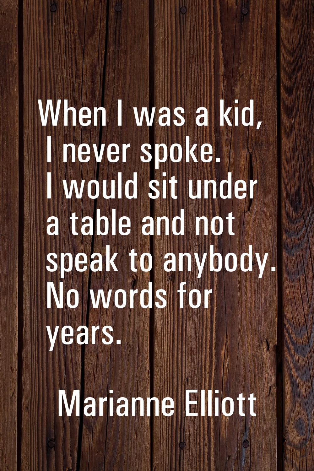 When I was a kid, I never spoke. I would sit under a table and not speak to anybody. No words for y