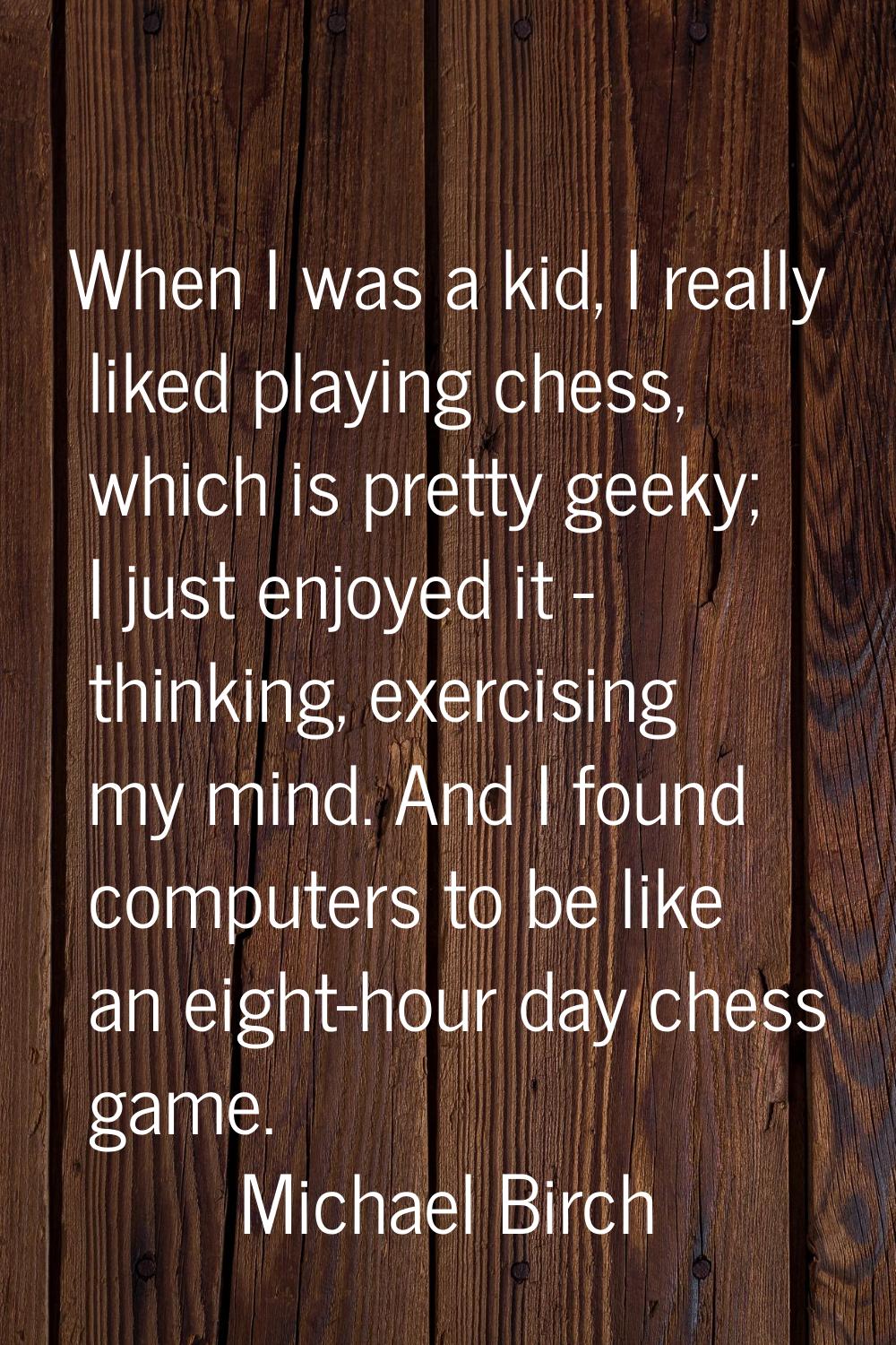 When I was a kid, I really liked playing chess, which is pretty geeky; I just enjoyed it - thinking