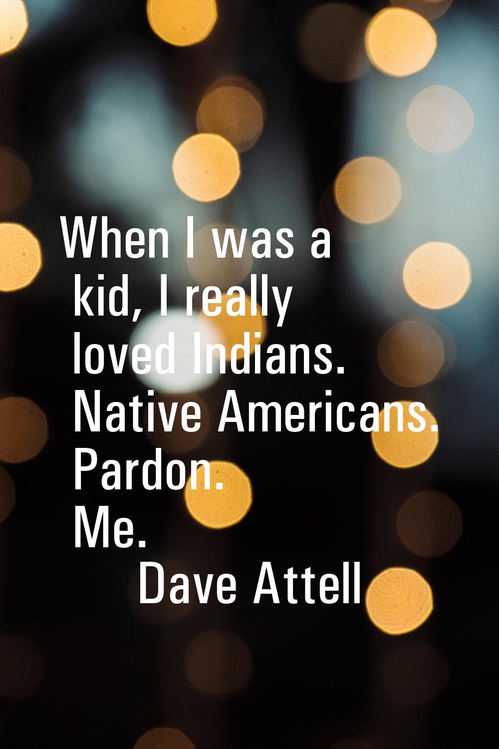 When I was a kid, I really loved Indians. Native Americans. Pardon. Me.