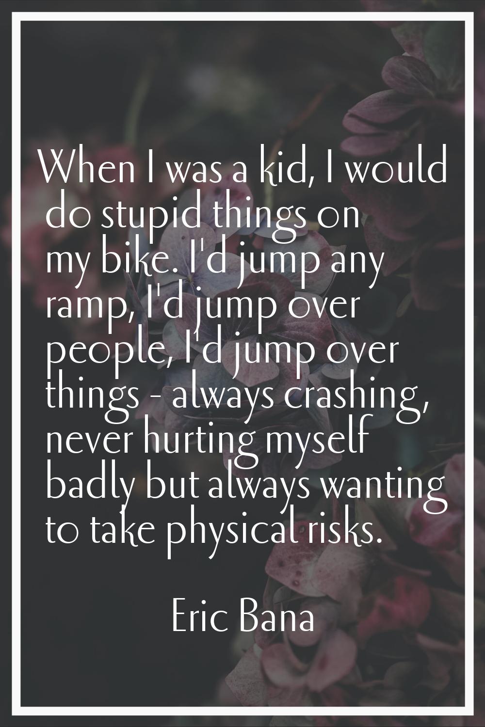 When I was a kid, I would do stupid things on my bike. I'd jump any ramp, I'd jump over people, I'd