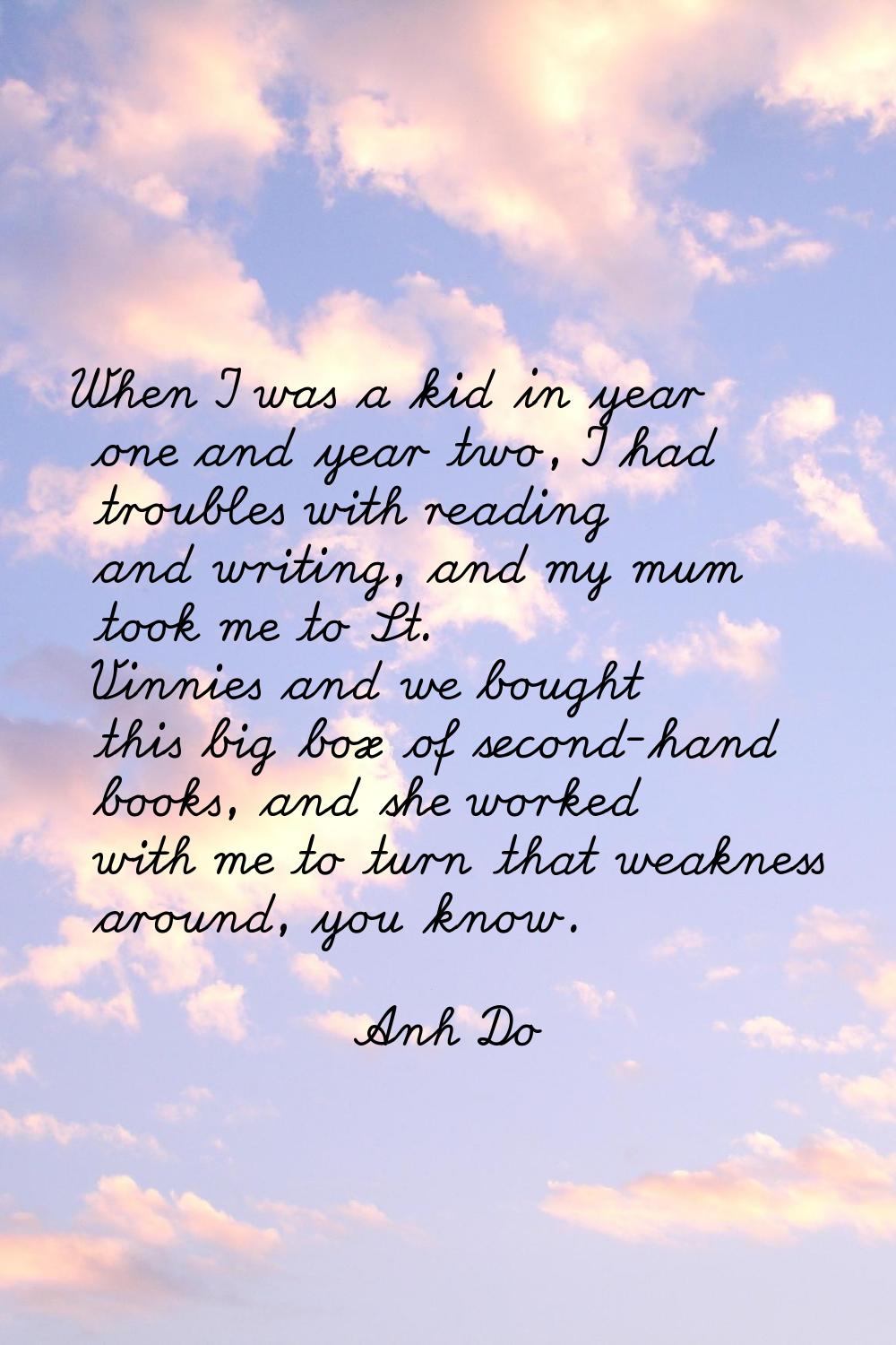 When I was a kid in year one and year two, I had troubles with reading and writing, and my mum took