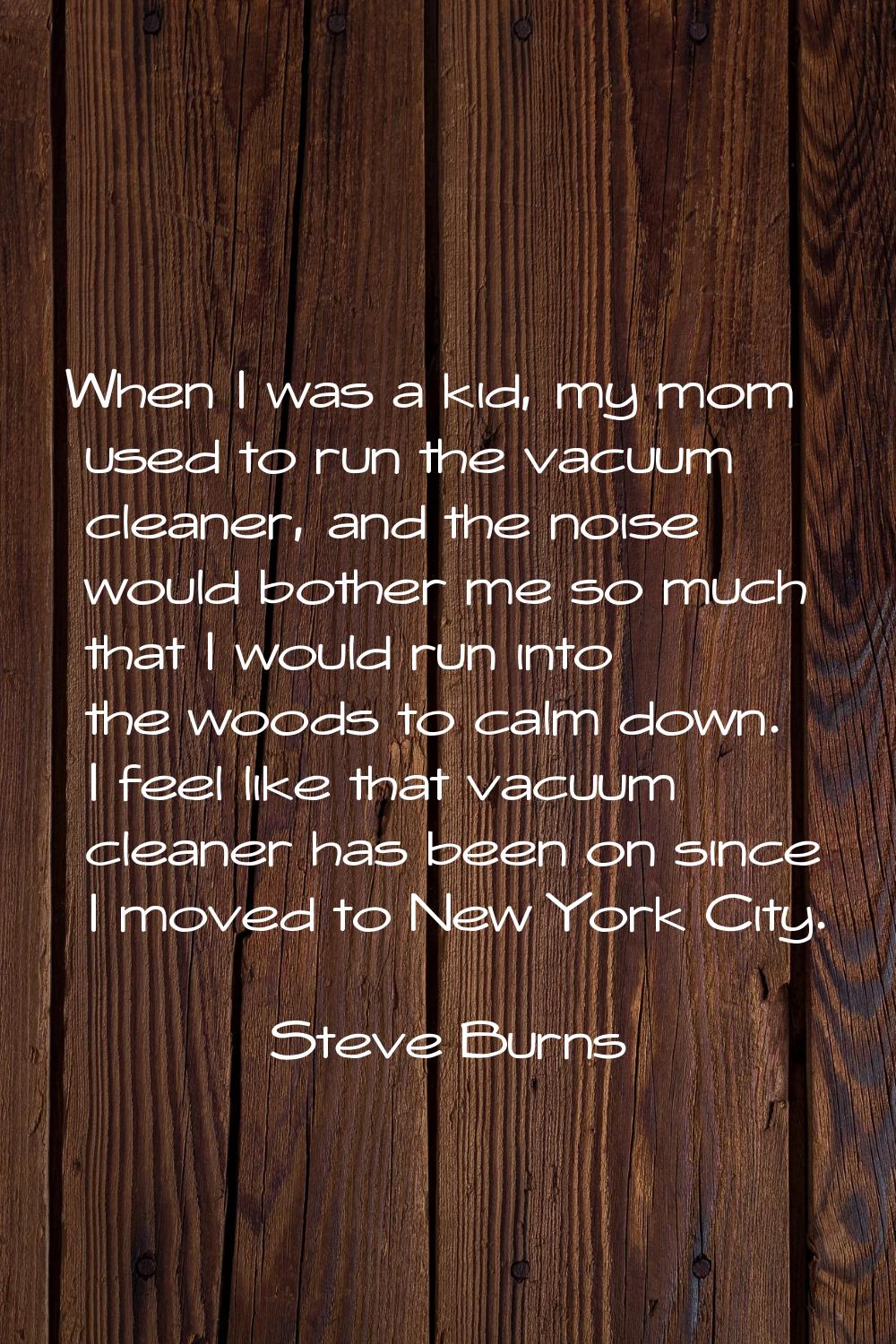 When I was a kid, my mom used to run the vacuum cleaner, and the noise would bother me so much that