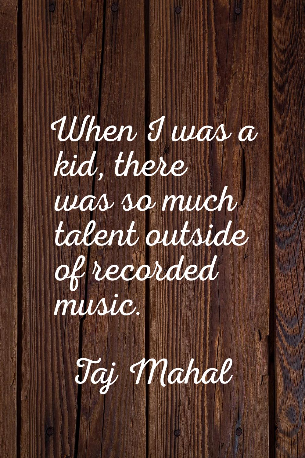 When I was a kid, there was so much talent outside of recorded music.
