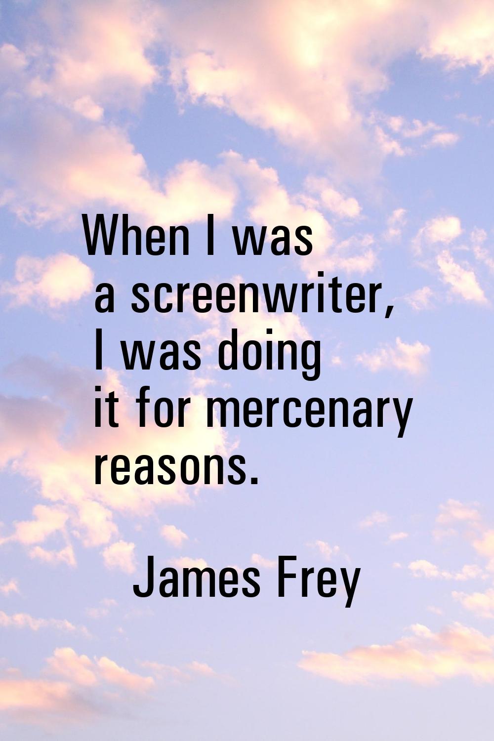 When I was a screenwriter, I was doing it for mercenary reasons.