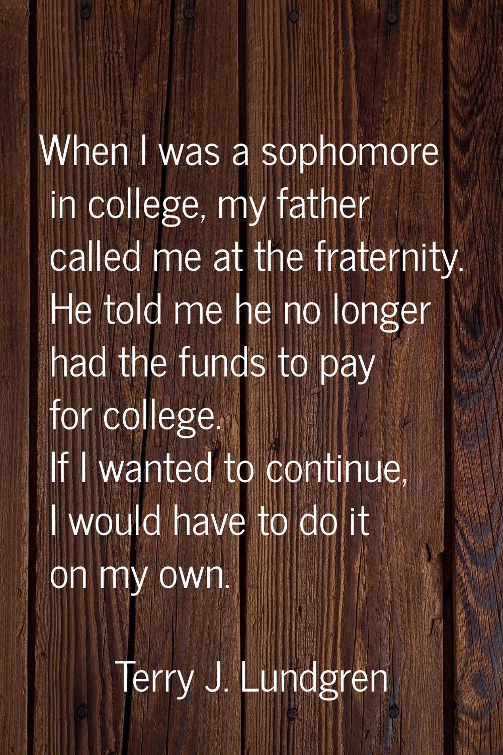 When I was a sophomore in college, my father called me at the fraternity. He told me he no longer h