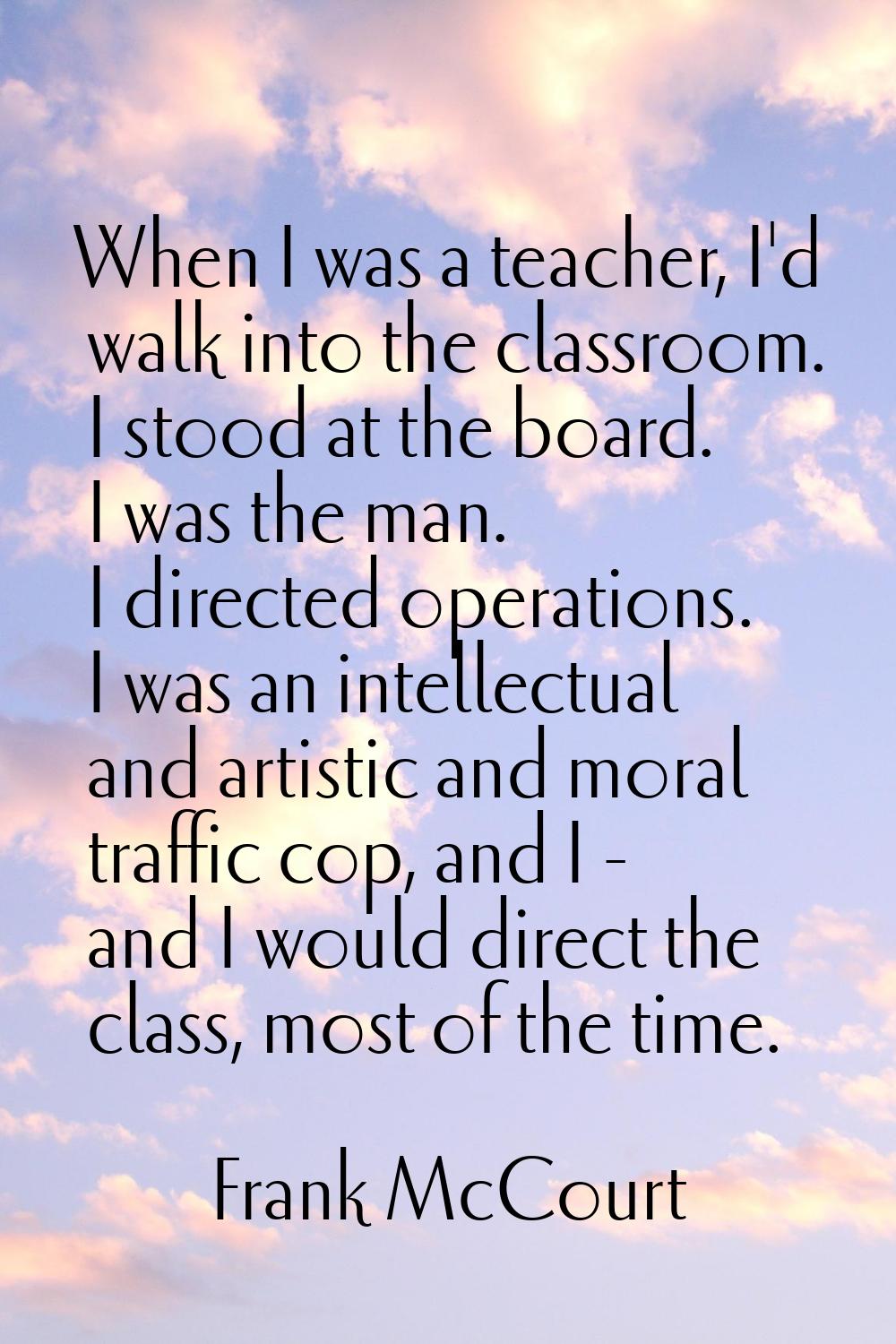 When I was a teacher, I'd walk into the classroom. I stood at the board. I was the man. I directed 