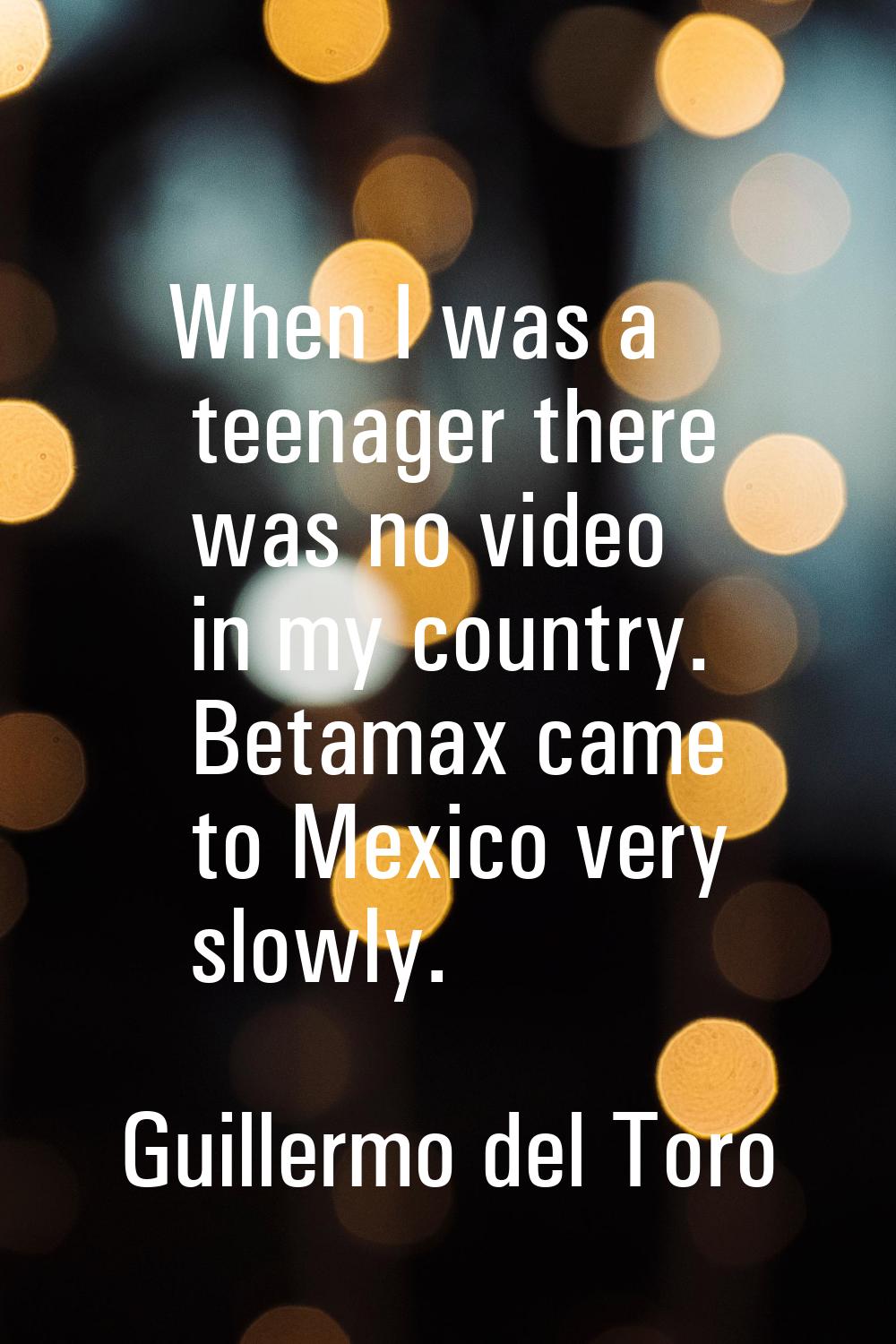 When I was a teenager there was no video in my country. Betamax came to Mexico very slowly.