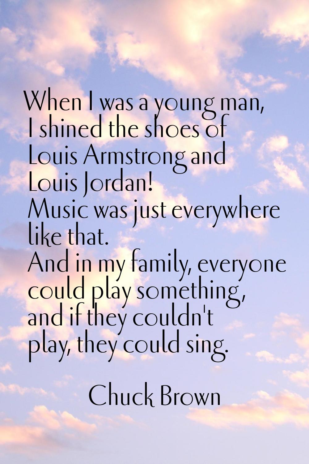 When I was a young man, I shined the shoes of Louis Armstrong and Louis Jordan! Music was just ever