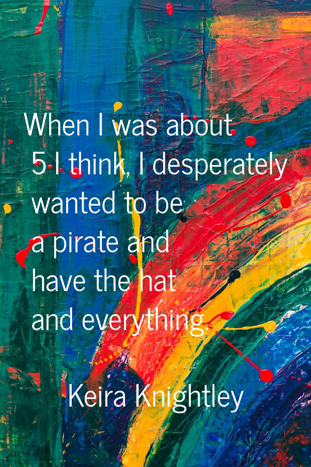 When I was about 5 I think, I desperately wanted to be a pirate and have the hat and everything.