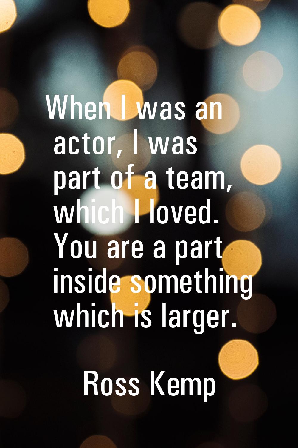 When I was an actor, I was part of a team, which I loved. You are a part inside something which is 