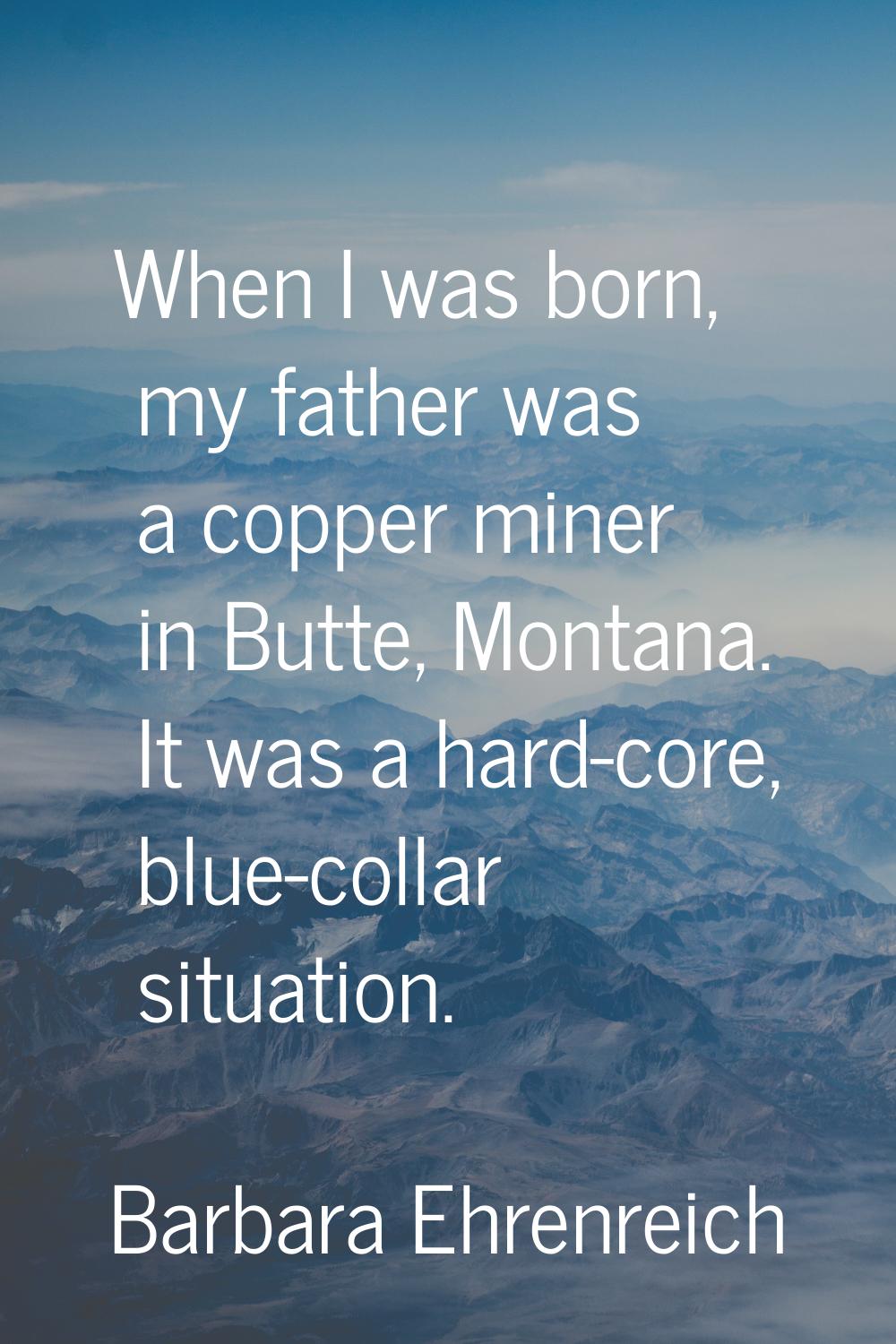 When I was born, my father was a copper miner in Butte, Montana. It was a hard-core, blue-collar si
