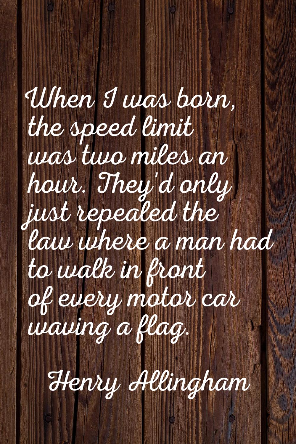 When I was born, the speed limit was two miles an hour. They'd only just repealed the law where a m