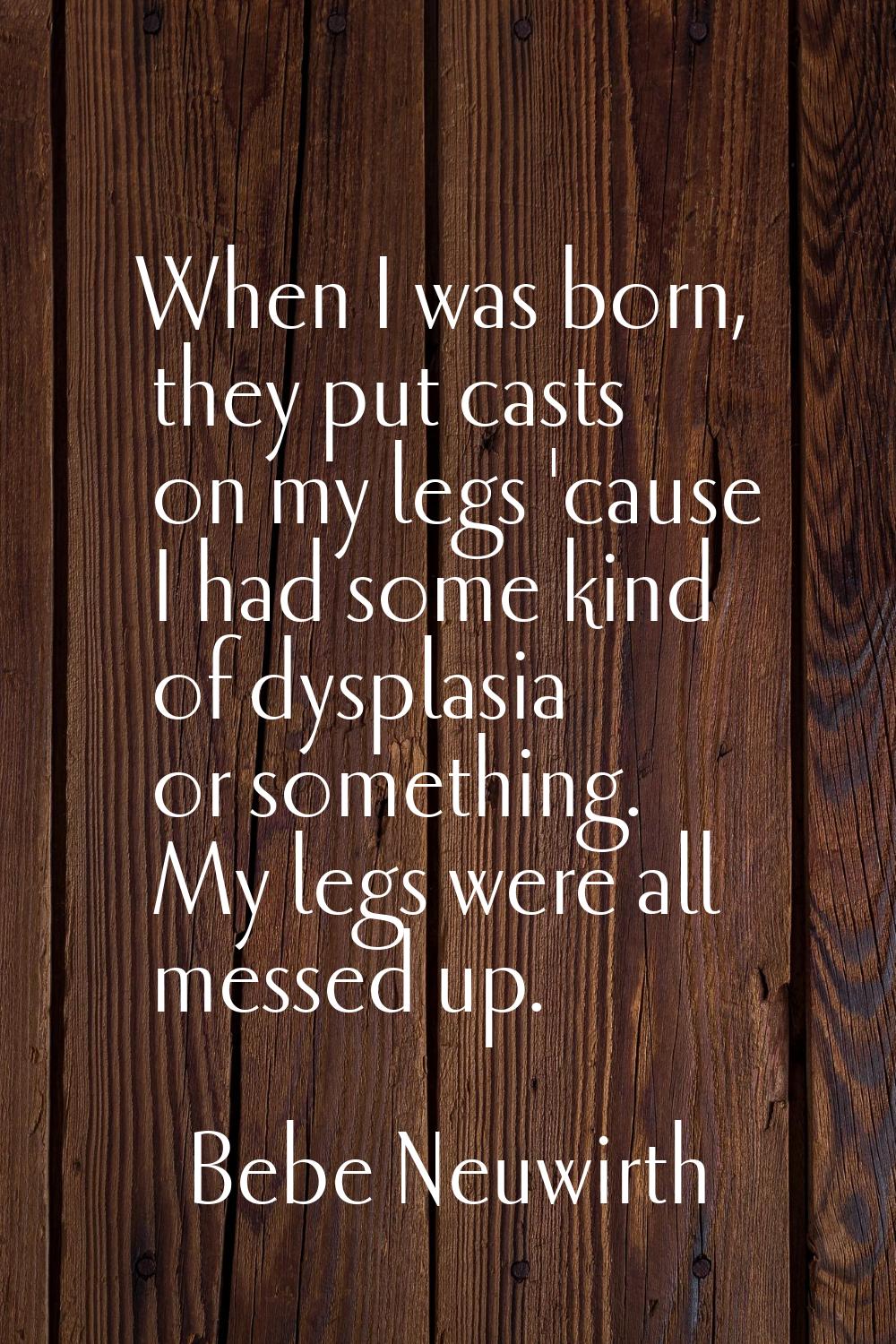 When I was born, they put casts on my legs 'cause I had some kind of dysplasia or something. My leg