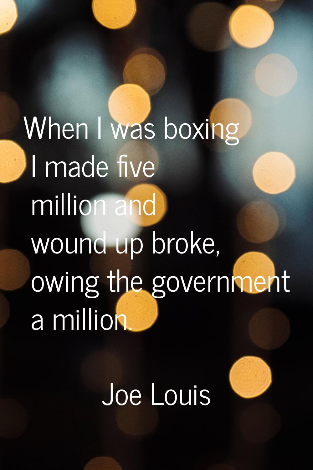 When I was boxing I made five million and wound up broke, owing the government a million.